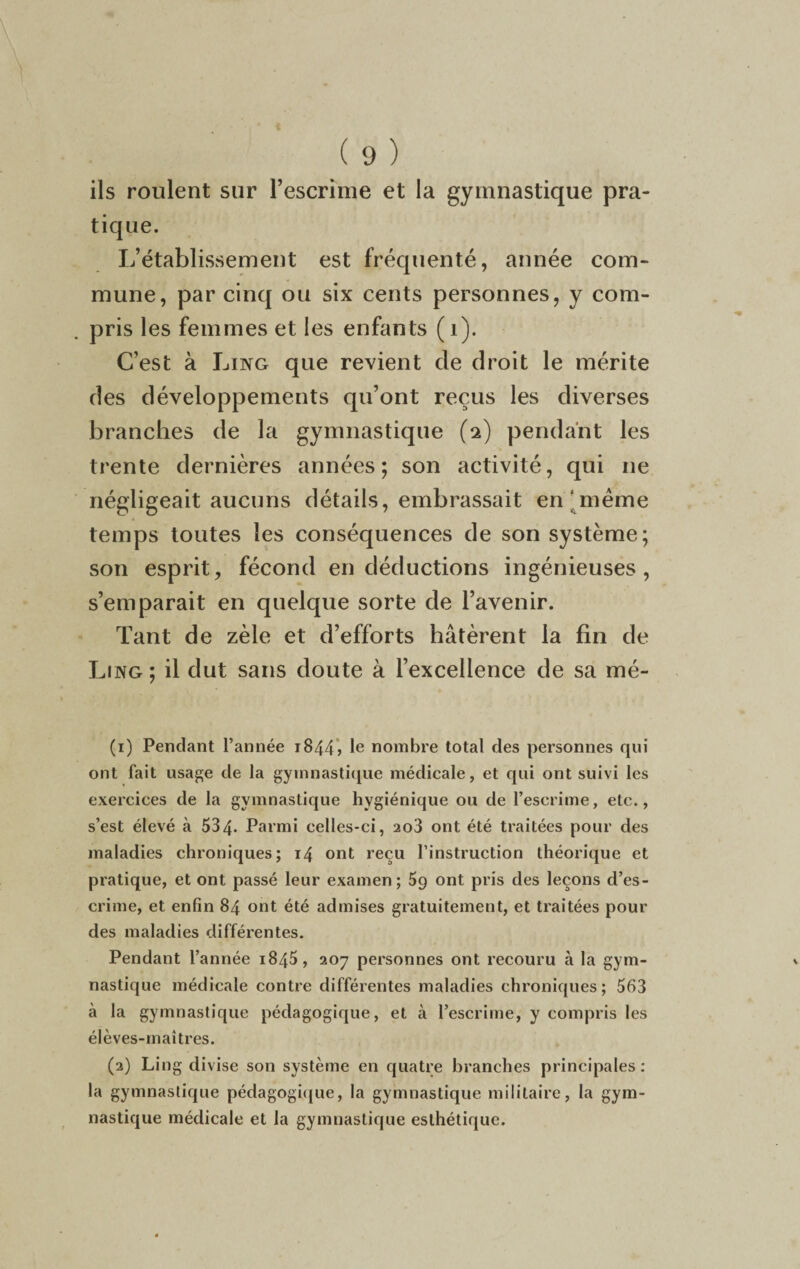 ils roulent sur l’escrime et la gymnastique pra¬ tique. L’établissement est fréquenté, année com¬ mune, par cinq ou six cents personnes, y com¬ pris les femmes et les enfants (1). C’est à Ling que revient cle droit le mérite des développements qu’ont reçus les diverses branches de la gymnastique (a) pendant les trente dernières années; son activité, qui ne négligeait aucuns détails, embrassait en' même temps toutes les conséquences de son système; son esprit, fécond en déductions ingénieuses, s’emparait en quelque sorte de l’avenir. Tant de zèle et d’efforts hâtèrent la lin de Ling ; il dut sans doute à l’excellence de sa mé- (1) Pendant l’année 18449 le nombre total des personnes qui ont fait usage de la gymnastique médicale, et qui ont suivi les exercices de la gymnastique hygiénique ou de l’escrime, etc., s’est élevé à 534. Parmi celles-ci, 2o3 ont été traitées pour des maladies chroniques; 14 ont reçu l’instruction théorique et pratique, et ont passé leur examen; 5g ont pris des leçons d’es¬ crime, et enfin 84 ont été admises gratuitement, et traitées pour des maladies différentes. Pendant l’année 1846, 207 personnes ont recouru à la gym¬ nastique médicale contre différentes maladies chroniques; 563 à la gymnastique pédagogique, et à l’escrime, y compris les élèves-maîtres. (2) Ling divise son système en quatre branches principales: la gymnastique pédagogique, la gymnastique militaire, la gym¬ nastique médicale et la gymnastique esthétique.