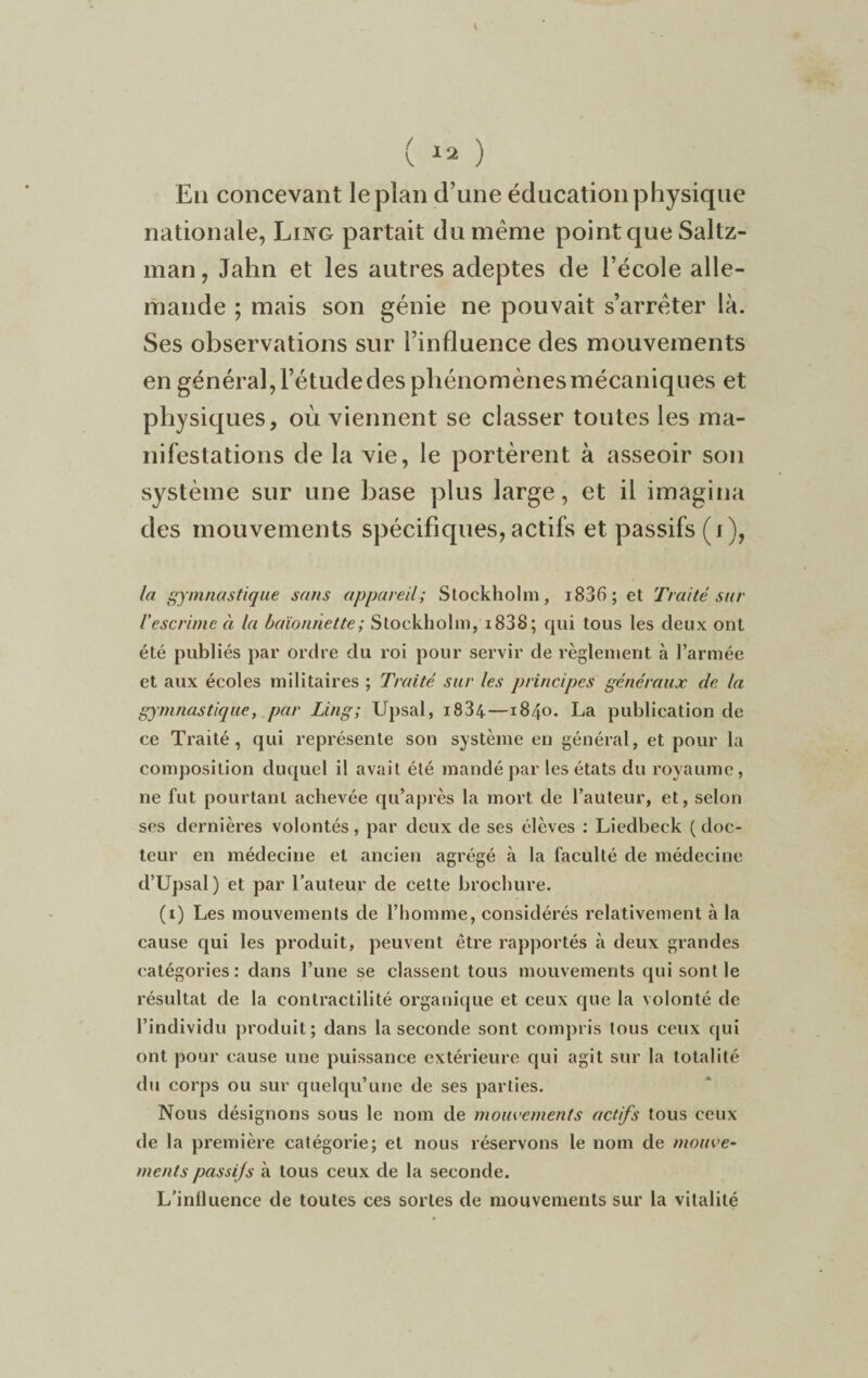 ( « ) En concevant le plan d’une éducation physique nationale, Ling partait du meme point que Saltz- man, Jahn et les autres adeptes de l’école alle¬ mande ; mais son génie ne pouvait s’arrêter là. Ses observations sur l’influence des mouvements en général, l’étude des phénomènes mécaniques et physiques, où viennent se classer toutes les ma¬ nifestations de la vie, le portèrent à asseoir son système sur une base plus large, et il imagina des mouvements spécifiques, actifs et passifs (i), la gymnastique sans appareil; Stockholm, 1836 ; et Traité sur Vescrime à la baïonnette; Stockholm, i838; qui tous les deux ont été publiés par ordre du roi pour servir de règlement à l’armée et aux écoles militaires ; Traité sur les principes généraux de la gymnastique, par Ling; Upsal, i834—1840. La publication de ce Traité, qui représente son système en général, et pour la composition duquel il avait été mandé par les états du royaume, ne fut pourtant achevée qu’après la mort de l’auteur, et, selon ses dernières volontés, par deux de ses élèves : Liedbeck ( doc¬ teur en médecine et ancien agrégé à la faculté de médecine d’Upsal) et par l’auteur de cette brochure. (1) Les mouvements de l’homme, considérés relativement à la cause qui les produit, peuvent être rapportés à deux grandes catégories: dans l’une se classent tous mouvements qui sont le résultat de la contractilité organique et ceux que la volonté de l’individu produit; dans la seconde sont compris tous ceux qui ont pour cause une puissance extérieure qui agit sur la totalité du corps ou sur quelqu’une de ses parties. Nous désignons sous le nom de mouvements actifs tous ceux de la première catégorie; et nous réservons le nom de mouve¬ ments passifs à tous ceux de la seconde. L’influence de toutes ces sortes de mouvements sur la vitalité