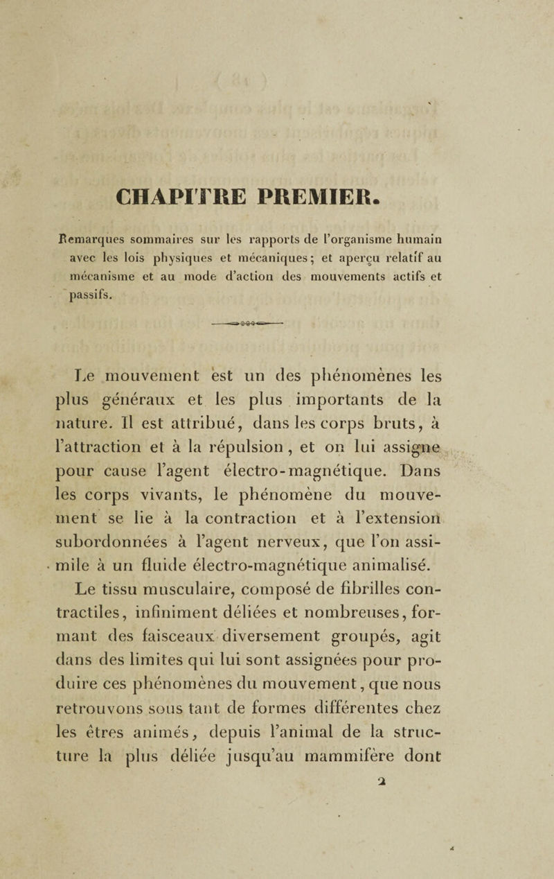 CHAPITRE PREMIER Bemarques sommaires sur les rapports de l’organisme humain avec les lois physiques et mécaniques; et aperçu relatif au mécanisme et au mode d’action des mouvements actifs et passifs. Le mouvement est un des phénomènes les plus généraux et les plus importants de la nature. Il est attribué, dans les corps bruts, à l’attraction et à la répulsion , et on lui assigne pour cause l’agent électro-magnétique. Dans les corps vivants, le phénomène du mouve¬ ment se lie à la contraction et à l’extension subordonnées à l’agent nerveux, que l’on assi- • mile à un fluide électro-magnétique animalisé. Le tissu musculaire, composé de fibrilles con¬ tractiles, infiniment déliées et nombreuses, for¬ mant des faisceaux diversement groupés, agit dans des limites qui lui sont assignées pour pro¬ duire ces phénomènes du mouvement, que nous retrouvons sous tant de formes différentes chez les êtres animés, depuis l’animal de la struc¬ ture la plus déliée jusqu’au mammifère dont 4 2