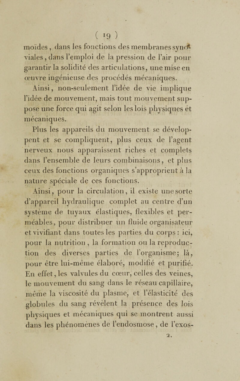 ( *9 ) moïdes , dans les fonctions des membranes sync^ viales, dans l’emploi de la pression de l’air pour garantir la solidité des articulations, une mise en œuvre ingénieuse des procédés mécaniques. Ainsi, non-seulement l’idée de vie implique l’idée de mouvement, mais tout mouvement sup¬ pose une force qui agit selon les lois physiques ét mécaniques. Plus les appareils du mouvement se dévelop¬ pent et se compliquent, plus ceux de l’agent nerveux nous apparaissent riches et complets dans l’ensemble de leurs combinaisons, et plus ceux des fonctions organiques s’approprient à la nature spéciale de ces fonctions. Ainsi, pour la circulation, il existe une sorte d’appareil hydraulique complet au centre d’un système de tuyaux élastiques, flexibles et per¬ méables, pour distribuer un fluide organisateur et vivifiant dans toutes les parties du corps: ici, pour la nutrition , la formation ou la reproduc¬ tion des diverses parties de l’organisme; là, pour être lui-même élaboré, modifié et purifié. En effet,les valvules du cœur, celles des veines, le mouvement du sang dans le réseau capillaire, même la viscosité du plasme, et l’élasticité des globules du sang révèlent la présence des lois physiques et mécaniques qui se montrent aussi dans les phénomènes de l’endosmose, de i’exos-