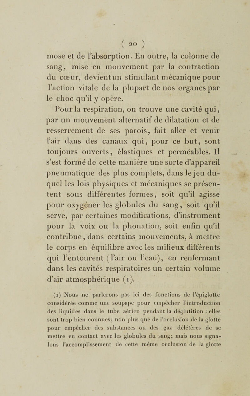 mose et de l’absorption. En outre, la colonne de sang, mise en mouvement par la contraction du cœur, devientun stimulant mécanique pour l’action vitale de la plupart de nos organes par le choc qu’il y opère. Pour la respiration, on trouve une cavité qui, par un mouvement alternatif de dilatation et de resserrement de ses parois, fait aller et venir l’air dans des canaux qui, pour ce but, sont toujours ouverts, élastiques et perméables. Il s’est formé de cette manière une sorte d’appareil pneumatique des plus complets, dans le jeu du¬ quel les lois physiques et mécaniques se présen¬ tent sous différentes formes, soit qu’il agisse pour oxygéner les globules du sang, soit qu’il serve, par certaines modifications, d’instrument pour la voix ou la phonation, soit enfin qu’il contribue, dans certains mouvements, à mettre le corps en équilibre avec les milieux différents qui l’entourent (l’air ou l’eau), en renfermant dans les cavités respiratoires un certain volume d’air atmosphérique (i). (i) Nous ne parlerons pas ici des fonctions de l’épiglotte considérée comme une soupape pour empêcher l’introduction des liquides dans le tube aérien pendant la déglutition : elles sont trop bien connues; non plus que de l’occlusion de la glotte pour empêcher des substances ou des gaz délétères de se mettre en contact avec les globules du sang; mais nous signa¬ lons l’accomplissement de cette même occlusion de la glotte