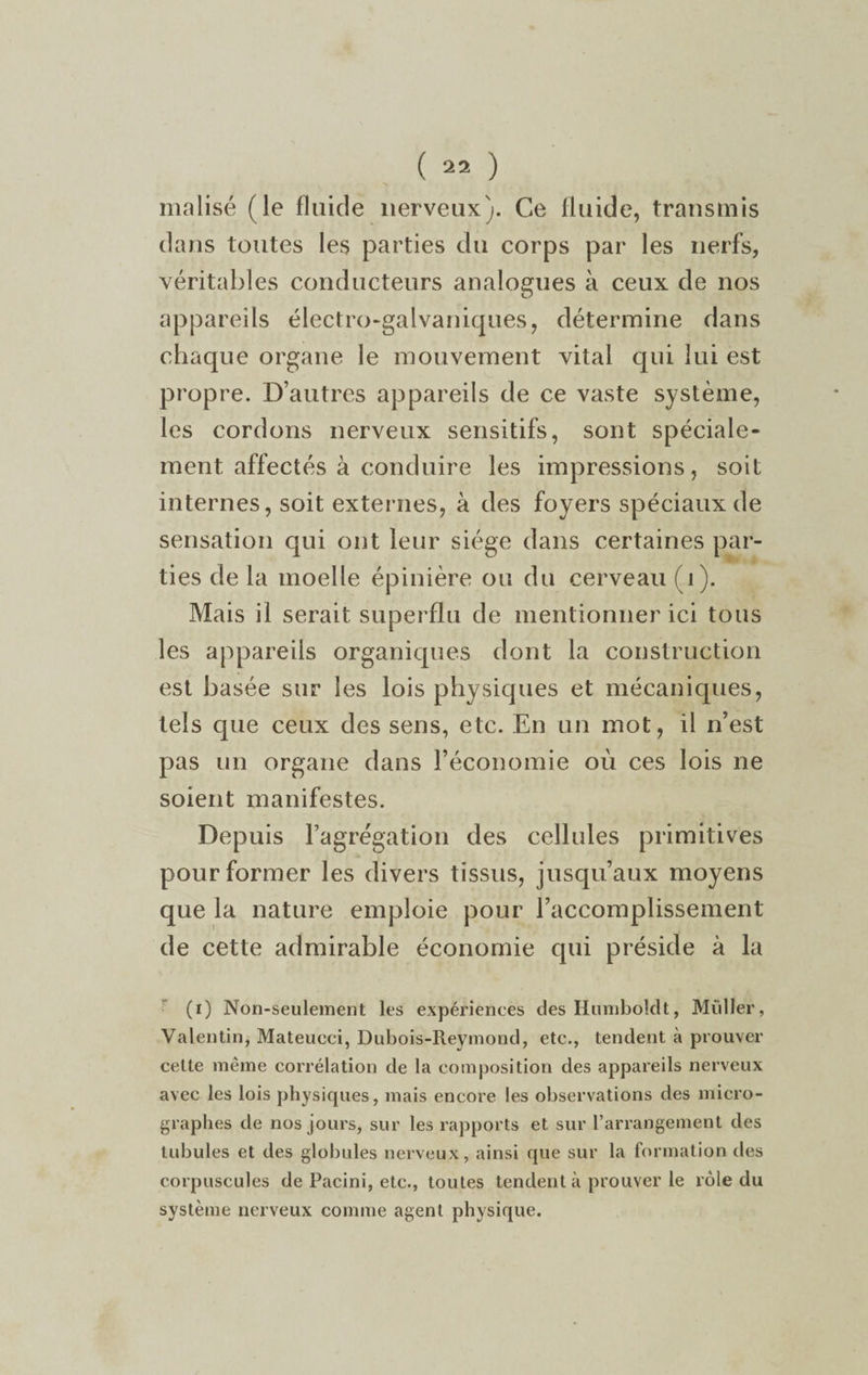 malisé (le fluide nerveux). Ce fluide, transmis dans toutes les parties du corps par les nerfs, véritables conducteurs analogues à ceux de nos appareils électro-galvaniques, détermine dans chaque organe le mouvement vital qui lui est propre. D’autres appareils de ce vaste système, les cordons nerveux sensitifs, sont spéciale¬ ment affectés à conduire les impressions, soit internes, soit externes, à des foyers spéciaux de sensation qui ont leur siège dans certaines par¬ ties de la moelle épinière ou du cerveau ( i). Mais il serait superflu de mentionner ici tous les appareils organiques dont la construction est basée sur les lois physiques et mécaniques, tels que ceux des sens, etc. En un mot, il n’est pas un organe dans l’économie où ces lois ne soient manifestes. Depuis l’agrégation des cellules primitives pour former les divers tissus, jusqu’aux moyens que la nature emploie pour l’accomplissement de cette admirable économie qui préside à la (i) Non-seulement les expériences des Humboldt, Millier, Valentin, Mateueci, Dubois-Reymond, etc., tendent à prouver cette même corrélation de la composition des appareils nerveux avec les lois physiques, mais encore les observations des micro¬ graphes de nos jours, sur les rapports et sur l’arrangement des tubules et des globules nerveux, ainsi que sur la formation des corpuscules de Pacini, etc., toutes tendent à prouver le rôle du système nerveux comme agent physique.