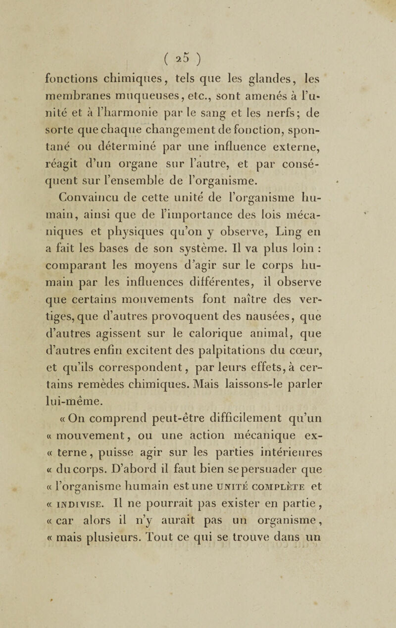 ( ) fonctions chimiques, tels que les glandes, les membranes muqueuses, etc., sont amenés à l’u¬ nité et à l’harmonie par le sang et les nerfs; de sorte que chaque changement de fonction, spon¬ tané ou déterminé par une influence externe, réagit d’un organe sur l’autre, et par consé¬ quent sur l’ensemble de l’organisme. Convaincu de cette unité de l’organisme hu¬ main, ainsi que de l’importance des lois méca¬ niques et physiques qu’on y observe, Ling en a fait les bases de son système. Il va plus loin : comparant les moyens d’agir sur le corps hu¬ main par les influences différentes, il observe que certains mouvements font naître des ver¬ tiges, que d’autres provoquent des nausées, que d’autres agissent sur le calorique animal, que d’autres enfin excitent des palpitations du cœur, et qu’ils correspondent, parleurs effets, à cer¬ tains remèdes chimiques. Mais laissons-le parler lui-même. « On comprend peut-être difficilement qu’un «mouvement, ou une action mécanique ex- « terne, puisse agir sur les parties intérieures « du corps. D’abord il faut bien se persuader que « l’organisme humain estime unité complète et « indivise. Il ne pourrait pas exister en partie, «car alors il n’y aurait pas un organisme, « mais plusieurs. Tout ce qui se trouve dans un