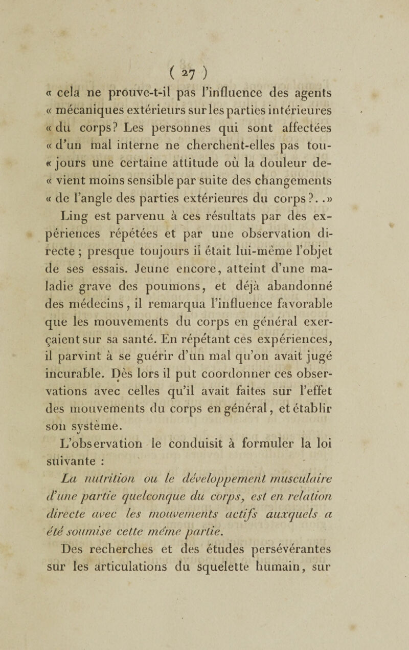 « cela ne prouve-t-il pas l’influence des agents « mécaniques extérieurs sur les parties intérieures « du corps? Les personnes qui sont affectées « d’un mai interne ne cherchent-elles pas tou¬ te jours une certaine attitude où la douleur de- « vient moins sensible par suite des changements « de l’angle des parties extérieures du corps?. .» Ling est parvenu à ces résultats par des ex¬ périences répétées et par une observation di¬ recte ; presque toujours ii était lui-même l’objet de ses essais. Jeune encore, atteint d’une ma¬ ladie grave des poumons, et déjà abandonné des médecins, il remarqua l’influence favorable que les mouvements du corps en général exer¬ çaient sur sa santé. En répétant ces expériences, il parvint à se guérir d’un mal qu’on avait jugé incurable. Dès lors il put coordonner ces obser¬ vations avec celles qu’il avait faites sur l’effet des mouvements du corps en général, et établir son système. L’observation le conduisit à formuler la loi suivante : La nutrition ou le développement musculaire d’une partie quelconque du corps, est en relation directe avec les mouvements actifs auxquels a été soumise cette même partie. Des recherches et des études persévérantes sur les articulations du squelette humain, sur