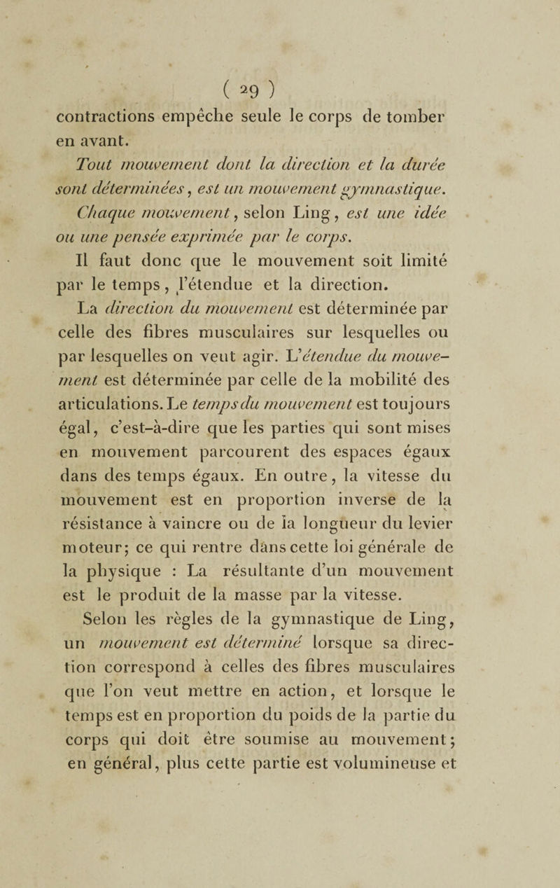 contractions empêche seule le corps de tomber en avant. Tout mouvement dont, la direction et la durée sont déterminées, est un mouvement gymnastique. Chaque mouvement, selon Lin g, est une idée ou une pensée exprimée par le corps. Il faut donc que le mouvement soit limité par le temps, l’étendue et la direction. La direction du mouvement est déterminée par celle des fibres musculaires sur lesquelles ou par lesquelles on veut agir. L’étendue du mouve¬ ment est déterminée par celle de la mobilité des articulations. Le temps du mouvement est toujours égal, c’est-à-dire que les parties qui sont mises en mouvement parcourent des espaces égaux dans des temps égaux. En outre , la vitesse du mouvement est en proportion inverse de la résistance à vaincre ou de ia longueur du levier moteur; ce qui rentre dans cette loi générale de la physique : La résultante d’un mouvement est le produit de la masse par la vitesse. Selon les règles de la gymnastique de Ling, un mouvement est déterminé lorsque sa direc¬ tion correspond à celles des fibres musculaires que l’on veut mettre en action, et lorsque le temps est en proportion du poids de la partie du corps qui doit être soumise au mouvement ; en général, plus cette partie est volumineuse et