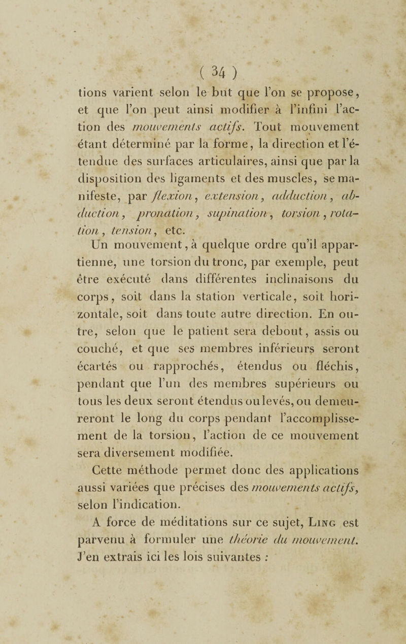 tions varient selon le but que l’on se propose, et que l’on peut ainsi modifier à l’infini l’ac¬ tion des mouvements actifs. Tout mouvement étant déterminé par la forme, la direction et l’é¬ tendue des surfaces articulaires, ainsi que parla disposition des ligaments et des muscles, se ma¬ nifeste, par flexion, extension, adduction , ab¬ duction , pronation, supination, torsion , rota¬ tion , tension, etc. Un mouvement, à quelque ordre qu’il appar¬ tienne, une torsion du tronc, par exemple, peut être exécuté dans différentes inclinaisons du corps, soit dans la station verticale, soit hori¬ zontale, soit dans toute autre direction. En ou¬ tre, selon que le patient sera debout, assis ou couché, et que ses membres inférieurs seront écartés ou rapprochés, étendus ou fléchis, pendant que l’un des membres supérieurs ou tous les deux seront étendus oulevés, ou demeu¬ reront le long du corps pendant l’accomplisse¬ ment de la torsion, faction de ce mouvement sera diversement modifiée. Cette méthode permet donc des applications aussi variées que précises des mouvements actifs, selon l’indication. A force de méditations sur ce sujet, Ling est parvenu à formuler une théorie du mouvement. J’en extrais ici les lois suivantes :