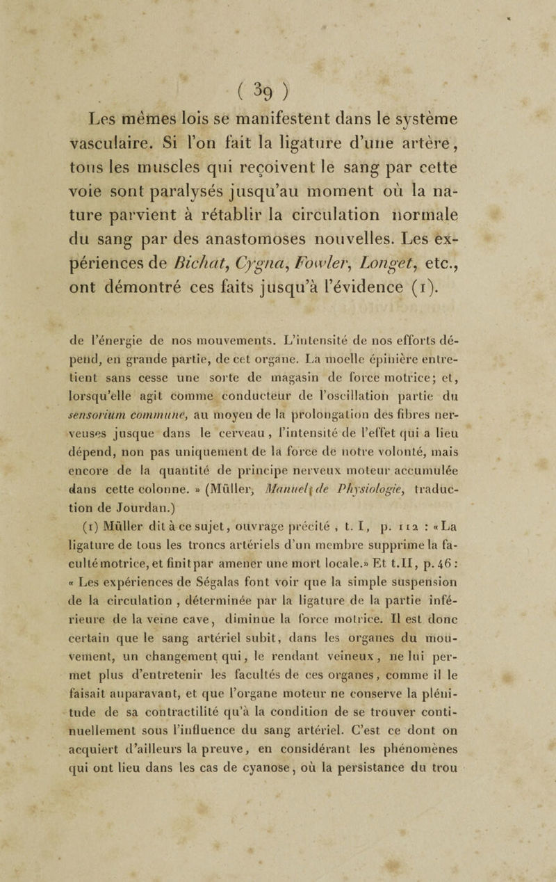 « ( 39 ) Les memes lois se manifestent dans le système vasculaire. Si l’on fait la ligature d’une artère, tous les muscles qui reçoivent le sang par cette voie sont paralysés jusqu’au moment où la na¬ ture parvient à rétablir la circulation normale du sang par des anastomoses nouvelles. Les ex¬ périences de Bichcit, Cygna, Fowler, Longet, etc., ont démontré ces faits jusqu’à l’évidence (i). de l’énergie de nos mouvements. L’intensité de nos efforts dé¬ pend, en grande partie, de cet organe. La moelle épinière entre¬ tient sans cesse une sorte de magasin de force motrice; et, lorsqu’elle agit comme conducteur de l’oscillation partie du sensoriüm commune, au moyen de la prolongation des fibres ner¬ veuses jusque dans le cerveau , l’intensité de l’effet qui a lieu dépend, non pas uniquement de la force de notre volonté, mais encore de la quantité de principe nerveux moteur accumulée dans cette colonne. » (Millier, Manuel[de Physiologie, traduc¬ tion de Jourdan.) (r) Müller dit à ce sujet, ouvrage précité , t. I, p. ira : «La ligature de tous les troncs artériels d’un membre supprime la fa¬ culté motrice, et finit par amener une mort locale.» Et t.II, p. 46 : « Les expériences de Ségalas font voir que la simple suspension de la circulation , déterminée par la ligature de la partie infé¬ rieure de la veine cave, diminue la force motrice. Il est donc certain que le sang artériel subit, dans les organes du mou¬ vement, un changement qui, le rendant veineux, 11e lui per¬ met plus d’entretenir les facultés de ces organes, comme il le faisait auparavant, et que l’organe moteur ne conserve la pléni¬ tude de sa contractilité qu’à la condition de se trouver conti¬ nuellement sous l’influence du sang artériel. C’est ce dont on acquiert d’ailleurs la preuve, en considérant les phénomènes qui ont lieu dans les cas de cyanose, où la persistance du trou