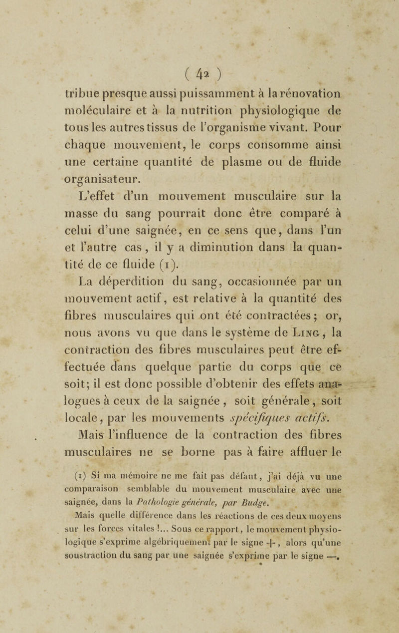 tribue presque aussi puissamment à la rénovation moléculaire et à la nutrition physiologique de tous les autres tissus de l’organisme vivant. Pour chaque mouvement, le corps consomme ainsi une certaine quantité de plasme ou de fluide organisateur. L’effet d’un mouvement musculaire sur la masse du sang pourrait donc être comparé à celui d’une saignée, en ce sens que, dans l’un et l’autre cas , il y a diminution dans la quan¬ tité de ce fluide (i). La déperdition du sang, occasionnée par un mouvement actif, est relative à la quantité des fibres musculaires qui ont été contractées; or, nous avons vu que dans le système de Ling, la contraction des fibres musculaires peut être ef¬ fectuée dans quelque partie du corps que ce soit; il est donc possible d’obtenir des effets ana¬ logues à ceux de la saignée, soit générale, soit locale, par les mouvements spécifiques actifs. Mais l’influence de la contraction des fibres musculaires ne se borne pas à faire affluer le (i) Si ma mémoire ne me fait pas défaut, j’ai déjà vu une comparaison semblable du mouvement musculaire avec une saignée, dans la Pathologie générale, par Badge. Mais quelle différence dans les réactions de ces deux moyens sur les forces vitales !... Sous ce rapport, le mouvement physio¬ logique s’exprime algébriquement par le signe -\~ , alors qu’une soustraction du sang par une saignée s’exprime par le signe —.