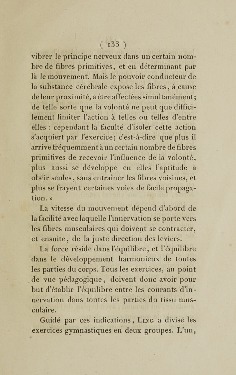 ( *33 ) vibrer le principe nerveux dans un certain nom¬ bre de fibres primitives, et en déterminant par là le mouvement. Mais le pouvoir conducteur de la substance cérébrale expose les fibres, à cause de leur proximité, à être affectées simultanément; de telle sorte que la volonté ne peut que diffici¬ lement limiter l’action à telles ou telles d’entre elles : cependant la faculté d’isoler cette action s’acquiert par l’exercice; c’est-à-dire que plus il arrive fréquemment à un certain nombre de fibres primitives de recevoir l’influence de la volonté, plus aussi se développe en elles l’aptitude à obéir seules, sans entraîner les fibres voisines, et plus se frayent certaines voies de facile propaga¬ tion. » La vitesse du mouvement dépend d’abord de la facilité avec laquelle l’innervation se porte vers les fibres musculaires qui doivent se contracter, et ensuite, de la juste direction des leviers. La force réside dans l’équilibre, et l’équilibre dans le développement harmonieux de toutes les parties du corps. Tous les exercices, au point de vue pédagogique, doivent donc avoir pour but d’établir l’équilibre entre les courants d’in¬ nervation dans toutes les parties du tissu mus¬ culaire. Guidé par ces indications, Lijvg a divisé les exercices gymnastiques en deux groupes. L’un,