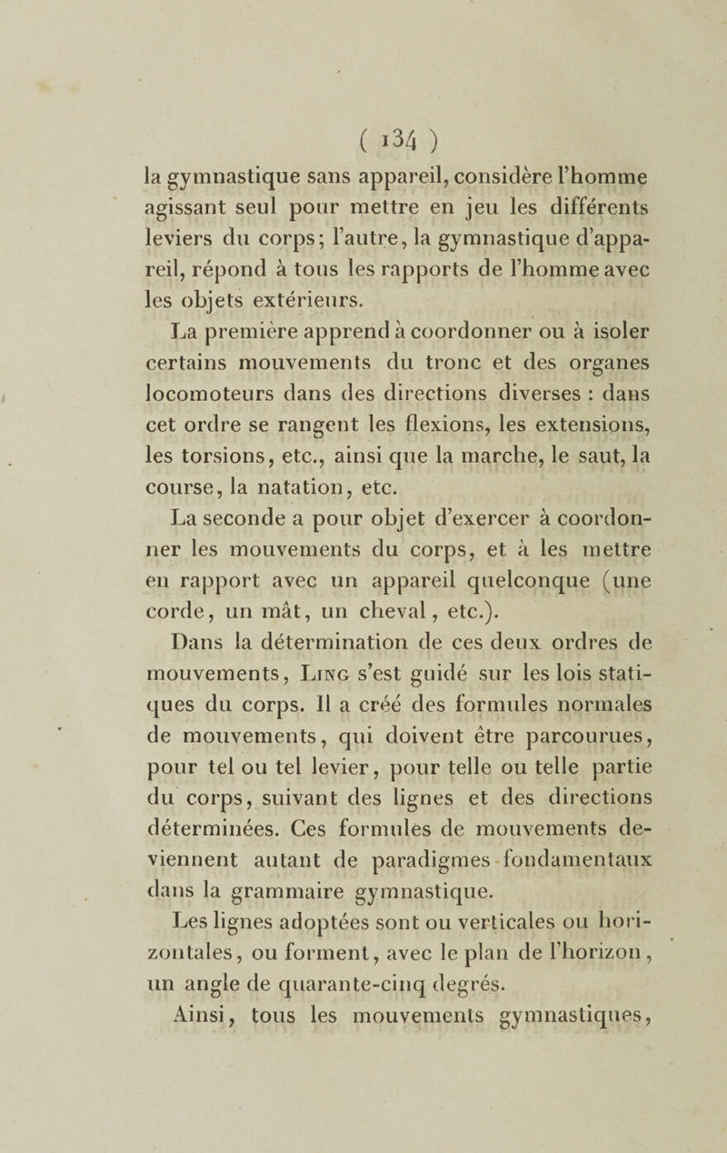 la gymnastique sans appareil, considère l’homme agissant seul pour mettre en jeu les différents leviers du corps; l’autre, la gymnastique d’appa¬ reil, répond à tous les rapports de l’homme avec les objets extérieurs. La première apprend à coordonner ou à isoler certains mouvements du tronc et des organes locomoteurs dans des directions diverses : dans cet ordre se rangent les flexions, les extensions, les torsions, etc., ainsi que la marche, le saut, la course, la natation, etc. La seconde a pour objet d’exercer à coordon¬ ner les mouvements du corps, et à les mettre en rapport avec un appareil quelconque (une corde, un mât, un cheval, etc.). Dans la détermination de ces deux ordres de mouvements, Ling s’est guidé sur les lois stati¬ ques du corps. Il a créé des formules normales de mouvements, qui doivent être parcourues, pour tel ou tel levier, pour telle ou telle partie du corps, suivant des lignes et des directions déterminées. Ces formules de mouvements de¬ viennent autant de paradigmes fondamentaux dans la grammaire gymnastique. Les lignes adoptées sont ou verticales ou hori¬ zontales, ou forment, avec le plan de l’horizon, un angle de quarante-cinq degrés. Ainsi, tous les mouvements gymnastiques,
