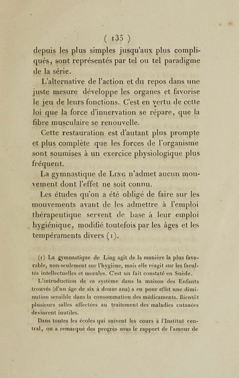 ( ï35 ) depuis les plus simples jusqu’aux plus compli¬ qués, sont représentés par tel ou tel paradigme de la série. L’alternative de l’action et du repos dans une juste mesure développe les organes et favorise le jeu de leurs fonctions. C’est en vertu de cette loi que la force d’innervation se répare, que la fibre musculaire se renouvelle. Cette restauration est d’autant plus prompte et plus complète que les forces de l’organisme sont soumises à un exercice physiologique plus fréquent. La gymnastique de Ling n’admet aucun mou¬ vement dont l’effet ne soit connu. Les études qu’on a été obligé de faire sur les mouvements avant de les admettre à l’emploi thérapeutique servent de base à leur emploi hygiénique, modifié toutefois par les âges et les tempéraments divers (1). (i) La gymnastique de Ling agit de la manière la plus favo¬ rable, non-seulement sur l’hygiène, mais elle réagit sur les facul¬ tés intellectuelles et morales. C’est un fait constaté en Suède. L’introduction de ce système dans la maison des Enfants trouvés (d’un âge de six à douze ans) a eu pour effet une dimi¬ nution sensible dans la consommation des médicaments. Bientôt plusieurs salles affectées au traitement des maladies cutanées devinrent inutiles. Dans toutes les écoles qui suivent les cours à l’Institut cen¬ tral, on a remarqué des progrès sous le rapport de l’amour de