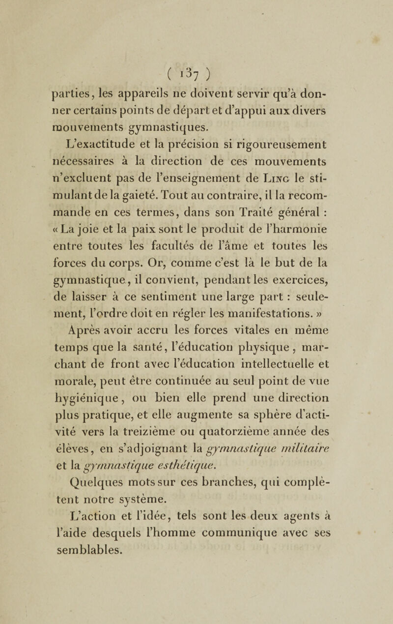 parties, les appareils ne doivent servir qu’à don¬ ner certains points de départ et d’appui aux divers mouvements gymnastiques. L’exactitude et la précision si rigoureusement nécessaires à la direction de ces mouvements n’excluent pas de l’enseignement de Ling le sti¬ mulant de la gaieté. Tout au contraire, il la recom¬ mande en ces termes, dans son Traité général : «Lajoie et la paix sont le produit de l’harmonie entre toutes les facultés de l’âme et toutes les forces du corps. Or, comme c’est là le but de la gymnastique , il convient, pendant les exercices, de laisser à ce sentiment une large part : seule¬ ment, l’ordre doit en régler les manifestations. » Après avoir accru les forces vitales en meme temps que la santé, l’éducation physique , mar¬ chant de front avec l’éducation intellectuelle et morale, peut être continuée au seul point de vue hygiénique, ou bien elle prend une direction plus pratique, et elle augmente sa sphère d’acti¬ vité vers la treizième ou quatorzième année des élèves, en s’adjoignant la gymnastique militaire et la gymnastique esthétique. Quelques mots sur ces branches, qui complè¬ tent notre système. L’action et l’idée, tels sont les deux agents à l’aide desquels l’homme communique avec ses semblables.