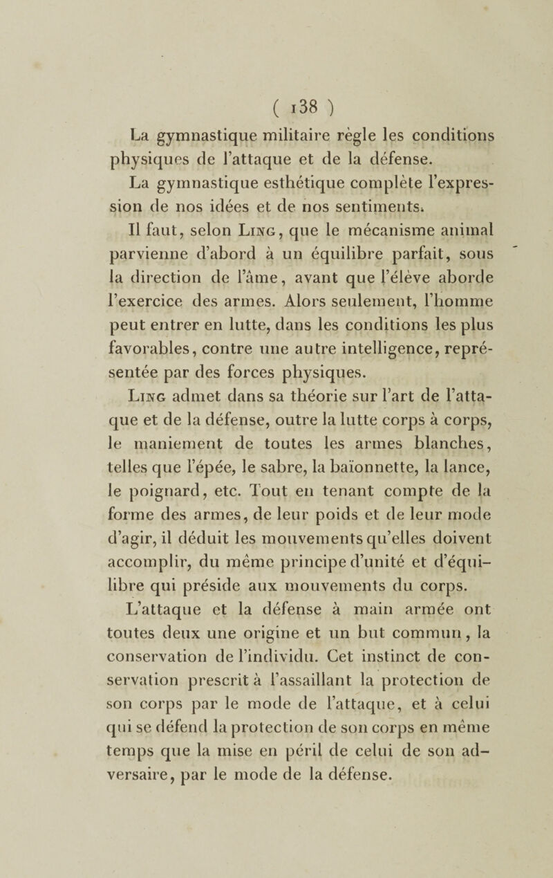 La gymnastique militaire règle les conditions physiques de l’attaque et de la défense. La gymnastique esthétique complète l’expres¬ sion de nos idées et de nos sentiments* Il faut, selon Ling, que le mécanisme animal parvienne d’abord à un équilibre parfait, sous la direction de lame, avant que l’élève aborde l’exercice des armes. Alors seulement, l’homme peut entrer en lutte, dans les conditions les plus favorables, contre une autre intelligence, repré¬ sentée par des forces physiques. Ling admet dans sa théorie sur l’art de l’atta¬ que et de la défense, outre la lutte corps à corps, le maniement de toutes les armes blanches, telles que l’épée, le sabre, la baïonnette, la lance, le poignard, etc. Tout en tenant compte de la forme des armes, de leur poids et de leur mode d’agir, il déduit les mouvements qu’elles doivent accomplir, du même principe d’unité et d’équi¬ libre qui préside aux mouvements du corps. L’attaque et la défense à main armée ont toutes deux une origine et un but commun, la conservation de l’individu. Cet instinct de con¬ servation prescrit à l’assaillant la protection de son corps par le mode de l’attaque, et à celui qui se défend la protection de son corps en même temps que la mise en péril de celui de son ad¬ versaire, par le mode de la défense.
