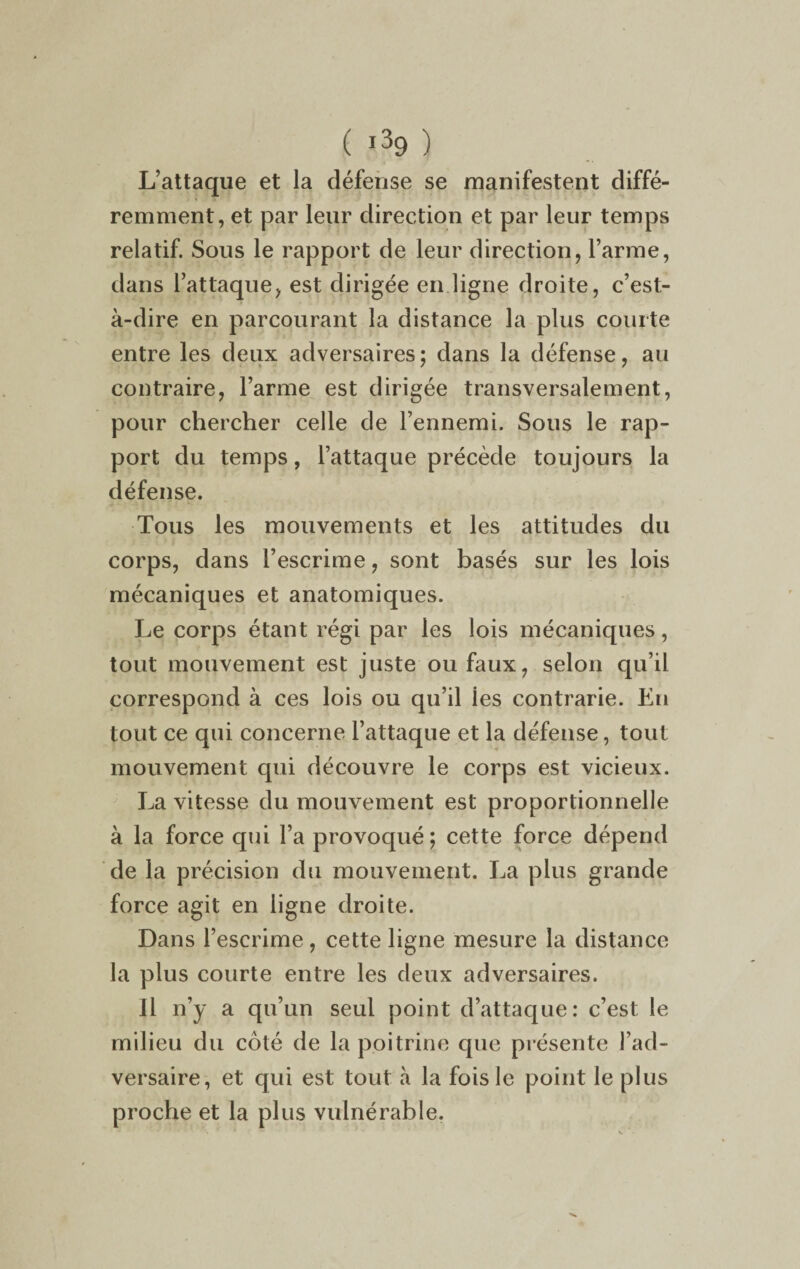 L’attaque et la défense se manifestent diffé¬ remment, et par leur direction et par leur temps relatif. Sous le rapport de leur direction, l’arme, dans l’attaque, est dirigée en ligne droite, c’est- à-dire en parcourant la distance la plus courte entre les deux adversaires; dans la défense, au contraire, l’arme est dirigée transversalement, pour chercher celle de l’ennemi. Sous le rap¬ port du temps, l’attaque précède toujours la défense. Tous les mouvements et les attitudes du corps, dans l’escrime, sont basés sur les lois mécaniques et anatomiques. Le corps étant régi par les lois mécaniques, tout mouvement est juste ou faux, selon qu’il correspond à ces lois ou qu’il ies contrarie. Eu tout ce qui concerne l’attaque et la défense, tout mouvement qui découvre le corps est vicieux. La vitesse du mouvement est proportionnelle à la force qui l’a provoqué; cette force dépend de la précision du mouvement. La plus grande force agit en ligne droite. Dans l’escrime, cette ligne mesure la distance la plus courte entre les deux adversaires. Il n’y a qu’un seul point d’attaque: c’est le milieu du côté de la poitrine que présente l’ad¬ versaire, et qui est tout à la fois le point le plus proche et la plus vulnérable.