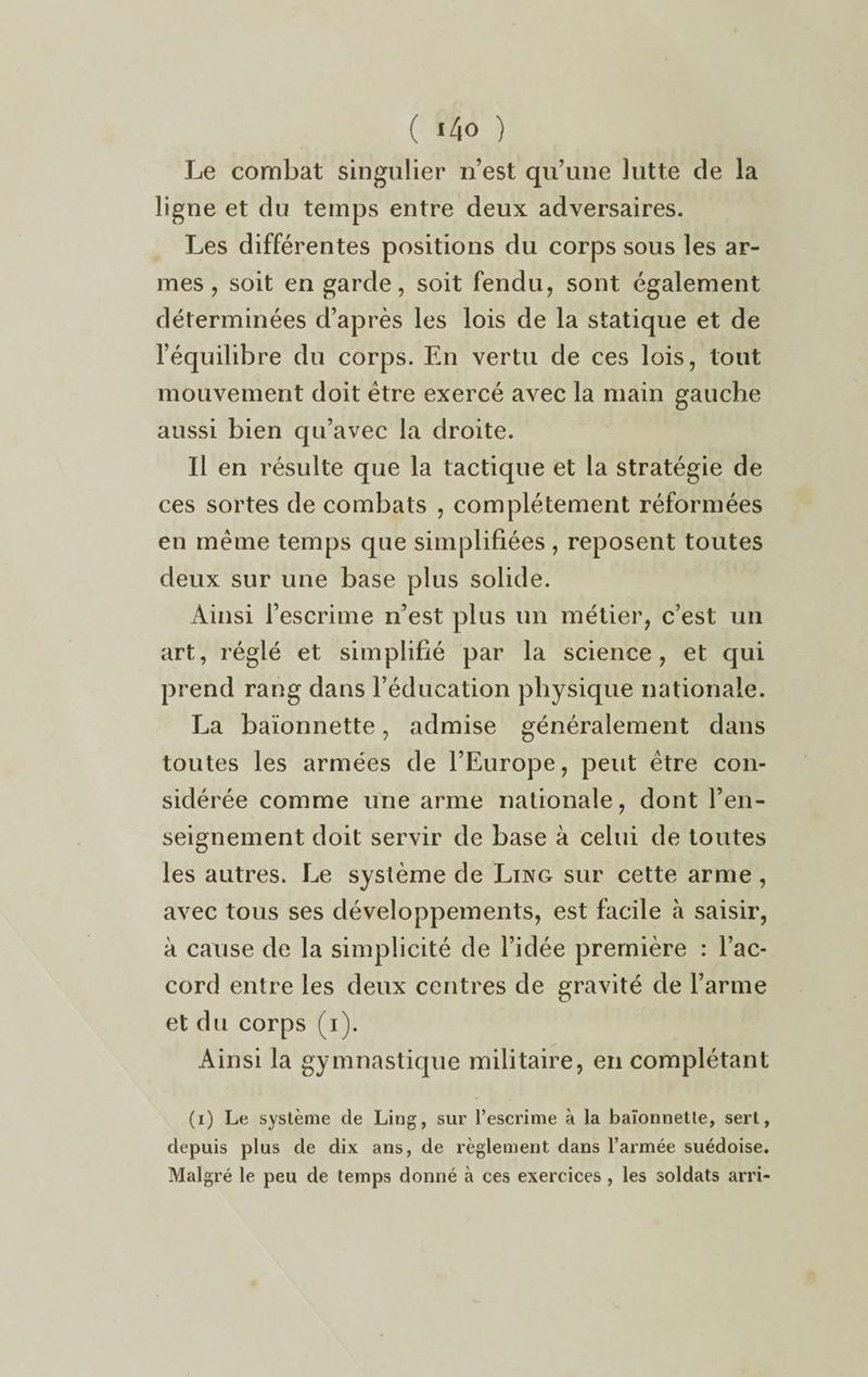 Le combat singulier n’est qu’une lutte de la ligne et du temps entre deux adversaires. Les différentes positions du corps sous les ar¬ mes , soit en garde, soit fendu, sont également déterminées d’après les lois de la statique et de l’équilibre du corps. En vertu de ces lois, tout mouvement doit être exercé avec la main gauche aussi bien qu’avec la droite. Il en résulte que la tactique et la stratégie de ces sortes de combats , complètement réformées en même temps que simplifiées , reposent toutes deux sur une base plus solide. Ainsi l’escrime n’est plus un métier, c’est un art, réglé et simplifié par la science, et qui prend rang dans l’éducation physique nationale. La baïonnette, admise généralement dans toutes les armées de l’Europe, peut être con¬ sidérée comme une arme nationale, dont l’en¬ seignement doit servir de base à celui de toutes les autres. Le système de Ling sur cette arme , avec tous ses développements, est facile à saisir, à cause de la simplicité de l’idée première : l’ac¬ cord entre les deux centres de gravité de l’arme et du corps (i). Ainsi la gymnastique militaire, en complétant (i) Le système de Ling, sur l’escrime à la baïonnette, sert, depuis plus de dix ans, de règlement dans l’armée suédoise. Malgré le peu de temps donné à ces exercices , les soldats arri-