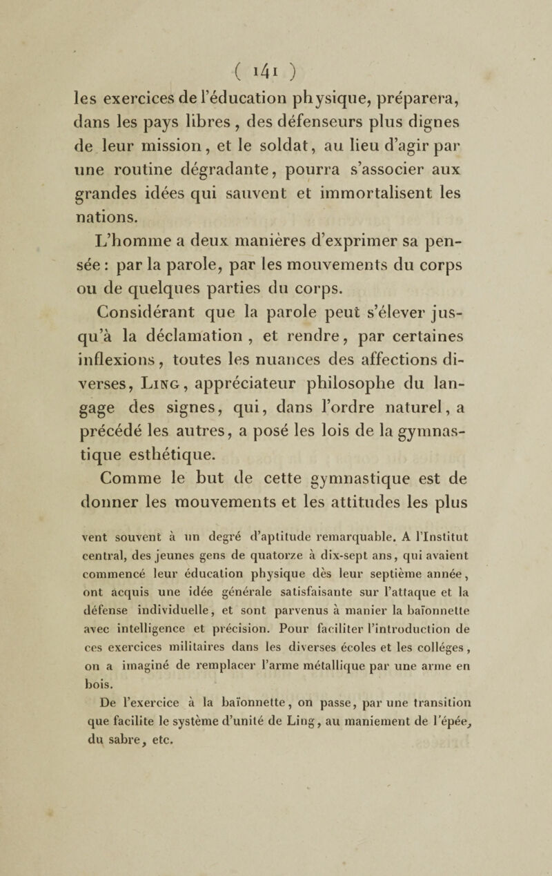 les exercices de l’éducation physique, préparera, clans les pays libres, des défenseurs plus dignes de leur mission, et le soldat, au lieu d’agir par une routine dégradante, pourra s’associer aux grandes idées qui sauvent et immortalisent les nations. L’homme a deux manières d’exprimer sa pen¬ sée : par la parole, par les mouvements du corps ou de quelques parties du corps. Considérant que la parole peut s’élever jus¬ qu’à la déclamation, et rendre, par certaines inflexions, toutes les nuances des affections di¬ verses, Ling, appréciateur philosophe du lan¬ gage des signes, qui, dans l’ordre naturel, a précédé les autres, a posé les lois de la gymnas¬ tique esthétique. Comme le but de cette gymnastique est de donner les mouvements et les attitudes les plus vent souvent à un degré d’aptitude remarquable. A l’Institut central, des jeunes gens de quatorze à dix-sept ans, qui avaient commencé leur éducation physique dès leur septième année, ont acquis une idée générale satisfaisante sur l’attaque et la défense individuelle, et sont parvenus à manier la baïonnette avec intelligence et précision. Pour faciliter l’introduction de ces exercices militaires dans les diverses écoles et les collèges, on a imaginé de remplacer l’arme métallique par une arme en bois. De l’exercice à la baïonnette, on passe, par une transition que facilite le système d’unité de Ling, au maniement de l'épée, du sabre, etc.