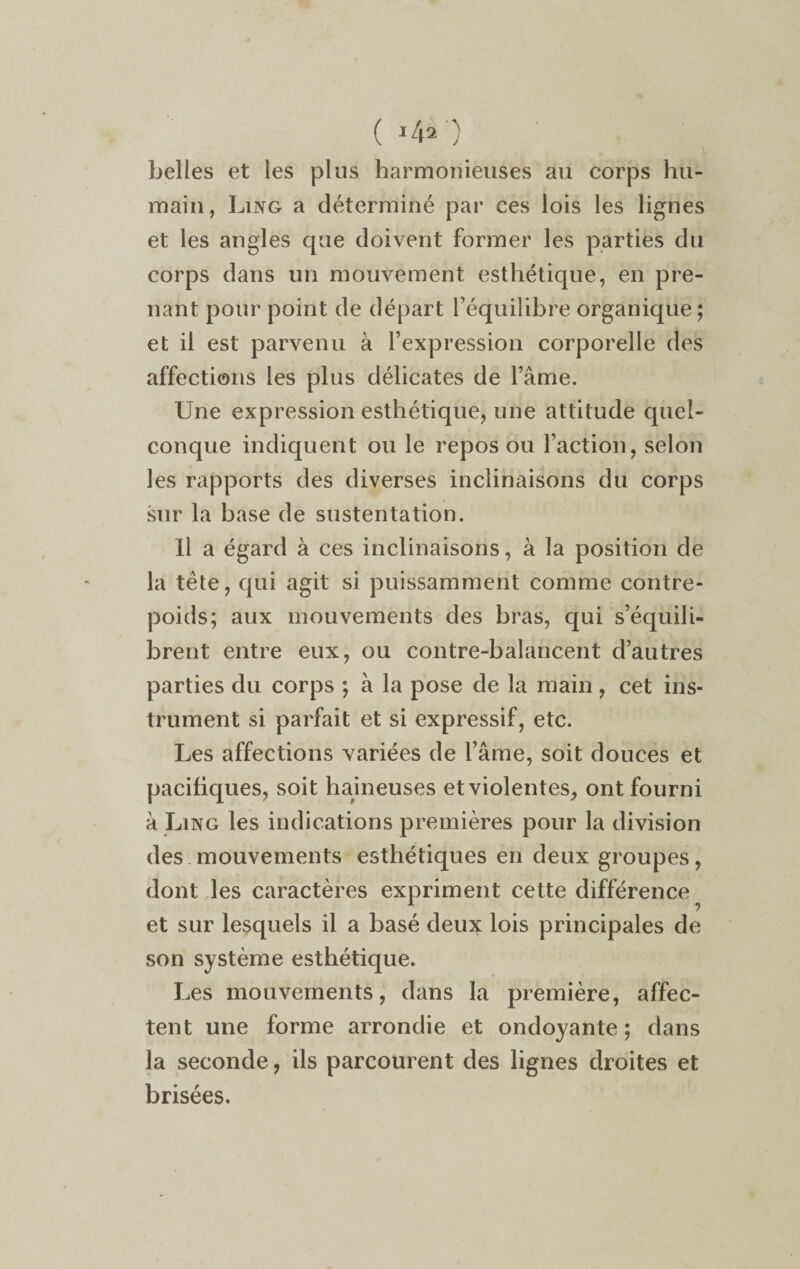 ( *4a') belles et les plus harmonieuses au corps hu¬ main, Lixg a déterminé par ces lois les lignes et les angles que doivent former les parties du corps dans un mouvement esthétique, en pre¬ nant pour point de départ l’équilibre organique; et il est parvenu à l’expression corporelle des affections les plus délicates de l’âme. Une expression esthétique, une attitude quel¬ conque indiquent ou le repos ou l’action, selon les rapports des diverses inclinaisons du corps sur la hase de sustentation. Il a égard à ces inclinaisons, à la position de la tête, qui agit si puissamment comme contre¬ poids; aux mouvements des bras, qui s’équili¬ brent entre eux, ou contre-balancent d’autres parties du corps ; à la pose de la main, cet ins¬ trument si parfait et si expressif, etc. Les affections variées de l’âme, soit douces et pacifiques, soit haineuses et violentes, ont fourni â Ling les indications premières pour la division des mouvements esthétiques en deux groupes, dont les caractères expriment cette différence et sur lesquels il a basé deux lois principales de son système esthétique. Les mouvements, dans la première, affec¬ tent une forme arrondie et ondoyante; dans la seconde, ils parcourent des lignes droites et brisées.