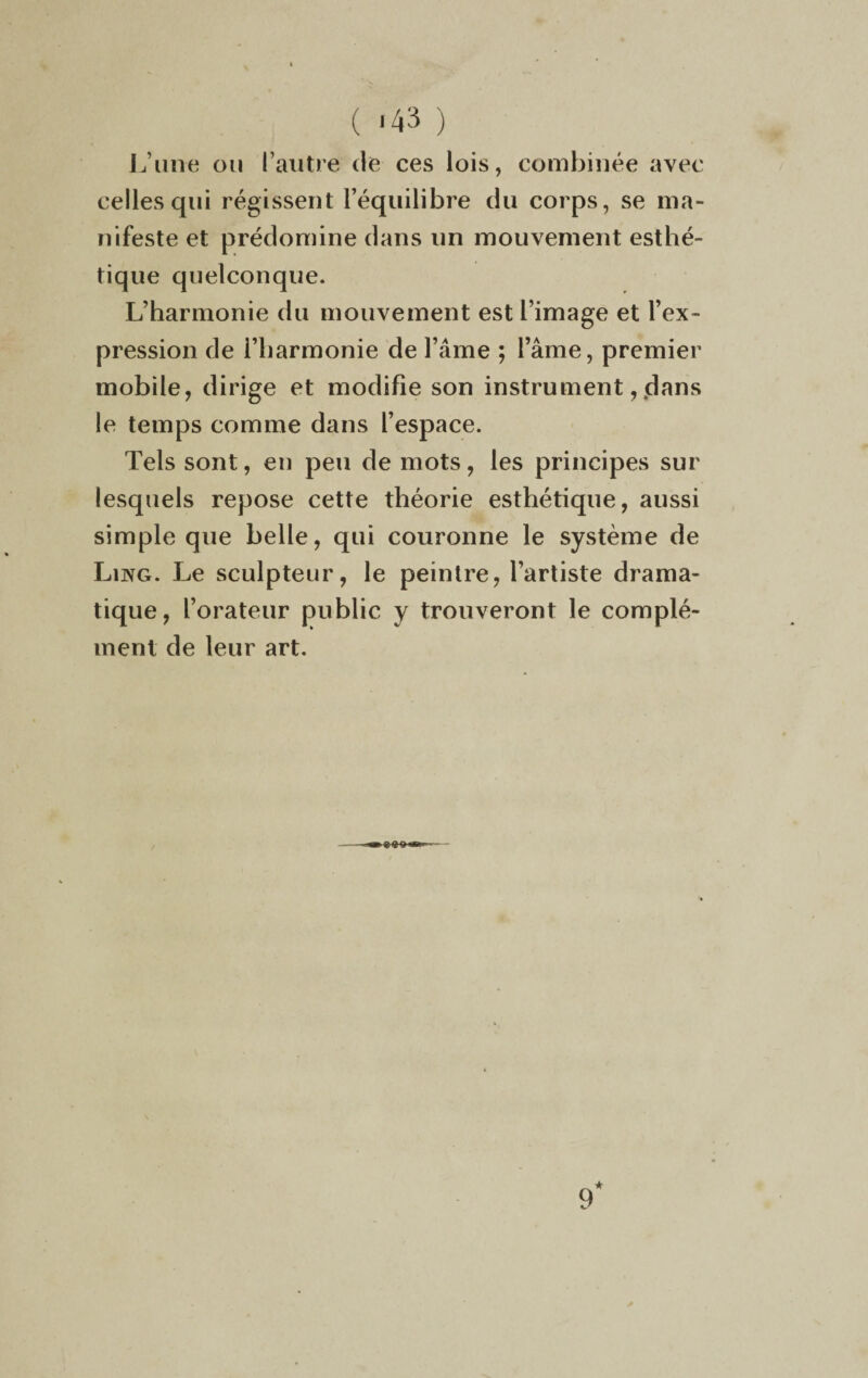 ( *43 ) L’une ou l’autre de ces lois, combinée avec celles qui régissent l’équilibre du corps, se ma¬ nifeste et prédomine dans un mouvement esthé¬ tique quelconque. L’harmonie du mouvement est l’image et l’ex¬ pression de i’harmonie de l’âme ; l’âme, premier mobile, dirige et modifie son instrument, dans le temps comme dans l’espace. Tels sont, en peu de mots, les principes sur lesquels repose cette théorie esthétique, aussi simple que belle, qui couronne le système de Ling. Le sculpteur, le peintre, l’artiste drama¬ tique, l’orateur public y trouveront le complé¬ ment de leur art.