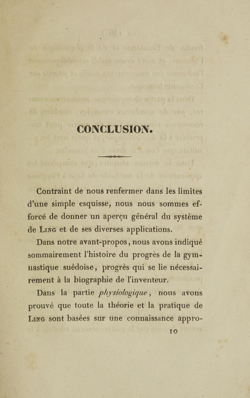 CONCLUSION . I -—- Contraint de nous renfermer dans les limites d’une simple esquisse, nous nous sommes ef¬ forcé de donner un aperçu général du système de Ling et de ses diverses applications. Dans notre avant-propos, nous avons indiqué sommairement l’histoire du progrès de la gym¬ nastique suédoise, progrès qui se lie nécessai¬ rement à la biographie de l’inventeur. Dans la partie physiologique, nous avons prouvé que toute la théorie et la pratique de Ling sont basées sur une connaissance appro- io