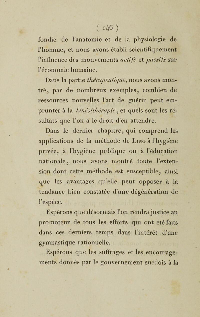 ( «46 ) fondie de l’anatomie et de la physiologie de l’homme, et nous avons établi scientifiquement l’influence des mouvements actifs et passifs sur l’économie humaine. Dans la partie thérapeutique, nous avons mon¬ tré, par de nombreux exemples, combien de ressources nouvelles l’art de guérir peut em¬ prunter à la kinésithérapie, et quels sont les ré¬ sultats que l’on a le droit d’en attendre. Dans le dernier chapitre, qui comprend les applications de la méthode de Ljng à l’hygiène privée, à l’hygiène publique ou à l’éducation nationale, nous avons montré toute l’exten¬ sion dont cette méthode est susceptible, ainsi # que les avantages qu’elle peut opposer à la tendance bien constatée d’une dégénération de l’espèce. Espérons que désormais l’on rendra justice au promoteur de tous les efforts qui ont été faits dans ces derniers temps dans l’intérêt d’une gymnastique rationnelle. Espérons que les suffrages et les encourage¬ ments donnés par le gouvernement suédois à la