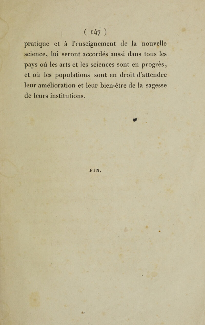 ( !47 ) pratique et à l’enseignement de la nouvelle science, lui seront accordés aussi dans tous les pays où les arts et les sciences sont en progrès, et où les populations sont en droit d’attendre leur amélioration et leur bien-être de la sagesse de leurs institutions. 0 FIN.