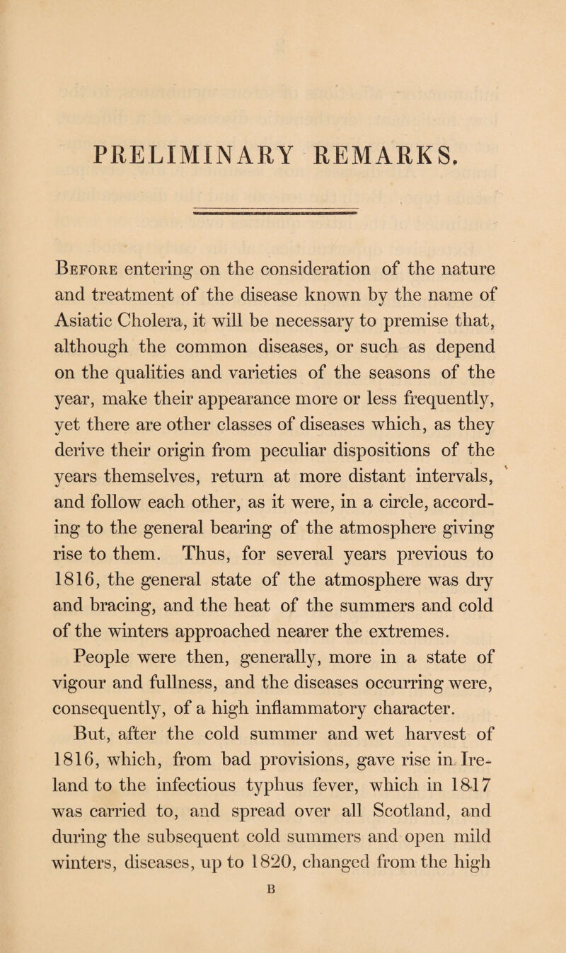 PRELIMINARY REMARKS. Before entering on the consideration of the nature and treatment of the disease known by the name of Asiatic Cholera, it will be necessary to premise that, although the common diseases, or such as depend on the qualities and varieties of the seasons of the year, make their appearance more or less frequently, yet there are other classes of diseases which, as they derive their origin from peculiar dispositions of the years themselves, return at more distant intervals, and follow each other, as it were, in a circle, accord¬ ing to the general bearing of the atmosphere giving rise to them. Thus, for several years previous to 1816, the general state of the atmosphere was dry and bracing, and the heat of the summers and cold of the winters approached nearer the extremes. People were then, generally, more in a state of vigour and fullness, and the diseases occurring were, consequently, of a high inflammatory character. But, after the cold summer and wet harvest of 1816, which, from bad provisions, gave rise in Ire¬ land to the infectious typhus fever, which in 18*17 was carried to, and spread over all Scotland, and during the subsequent cold summers and open mild winters, diseases, up to 1820, changed from the high B