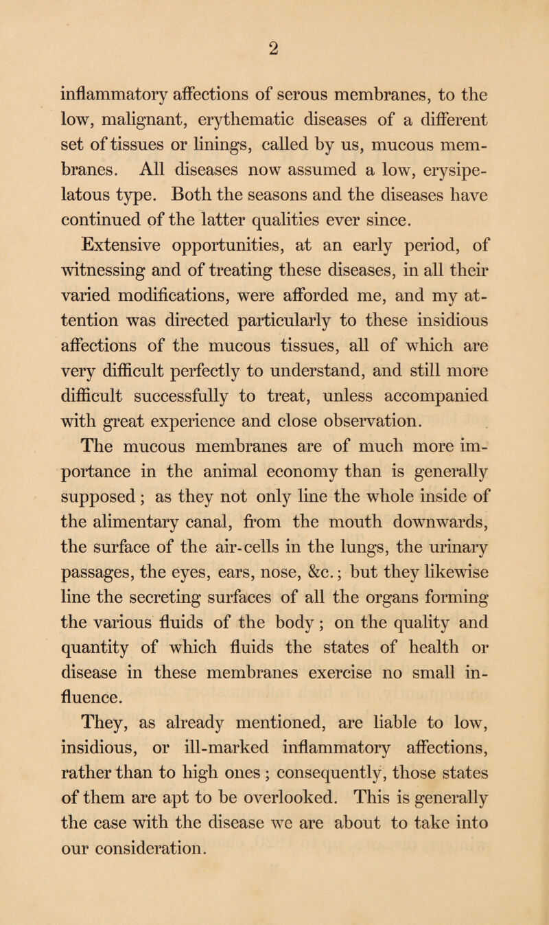 inflammatory affections of serous membranes, to the low, malignant, erythematic diseases of a different set of tissues or linings, called by us, mucous mem¬ branes. All diseases now assumed a low, erysipe¬ latous type. Both the seasons and the diseases have continued of the latter qualities ever since. Extensive opportunities, at an early period, of witnessing and of treating these diseases, in all their varied modifications, were afforded me, and my at¬ tention was directed particularly to these insidious affections of the mucous tissues, all of which are very difficult perfectly to understand, and still more difficult successfully to treat, unless accompanied with great experience and close observation. The mucous membranes are of much more im¬ portance in the animal economy than is generally supposed; as they not only line the whole inside of the alimentary canal, from the mouth downwards, the surface of the air-cells in the lungs, the urinary passages, the eyes, ears, nose, &c.; but they likewise line the secreting surfaces of all the organs forming the various fluids of the body; on the quality and quantity of which fluids the states of health or disease in these membranes exercise no small in¬ fluence. They, as already mentioned, are liable to low, insidious, or ill-marked inflammatory affections, rather than to high ones ; consequently , those states of them are apt to be overlooked. This is generally the case with the disease we are about to take into our consideration.