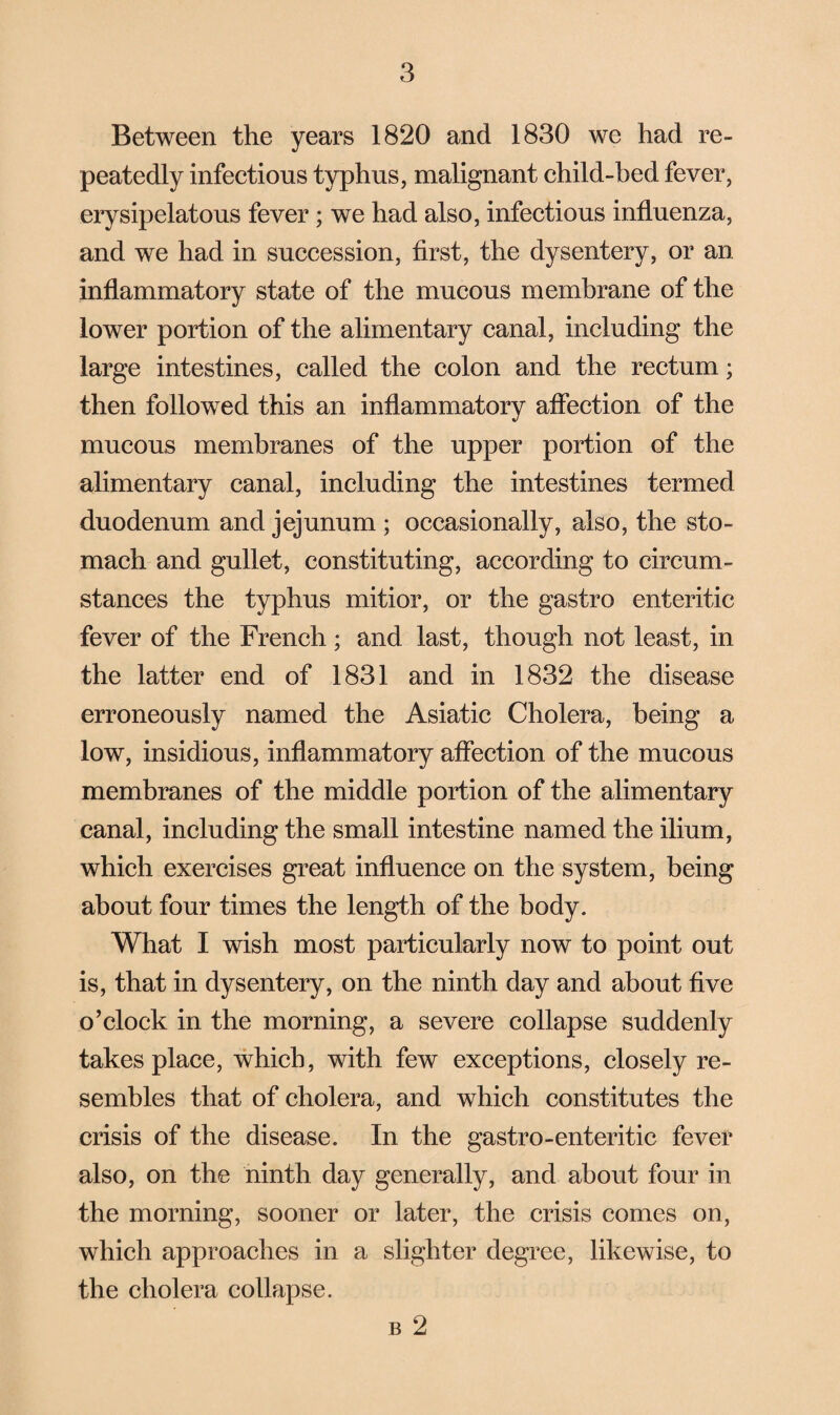 Between the years 1820 and 1830 we had re¬ peatedly infectious typhus, malignant child-bed fever, erysipelatous fever; we had also, infectious influenza, and we had in succession, first, the dysentery, or an inflammatory state of the mucous membrane of the lower portion of the alimentary canal, including the large intestines, called the colon and the rectum; then followed this an inflammatory affection of the mucous membranes of the upper portion of the alimentary canal, including the intestines termed duodenum and jejunum ; occasionally, also, the sto¬ mach and gullet, constituting, according to circum¬ stances the typhus mitior, or the gastro enteritic fever of the French; and last, though not least, in the latter end of 1831 and in 1832 the disease erroneously named the Asiatic Cholera, being a low, insidious, inflammatory affection of the mucous membranes of the middle portion of the alimentary canal, including the small intestine named the ilium, which exercises great influence on the system, being about four times the length of the body. What I wish most particularly now to point out is, that in dysentery, on the ninth day and about five o’clock in the morning, a severe collapse suddenly takes place, which, with few exceptions, closely re¬ sembles that of cholera, and which constitutes the crisis of the disease. In the gastro-enteritic fever also, on the ninth day generally, and about four in the morning, sooner or later, the crisis comes on, which approaches in a slighter degree, likewise, to the cholera collapse. b 2