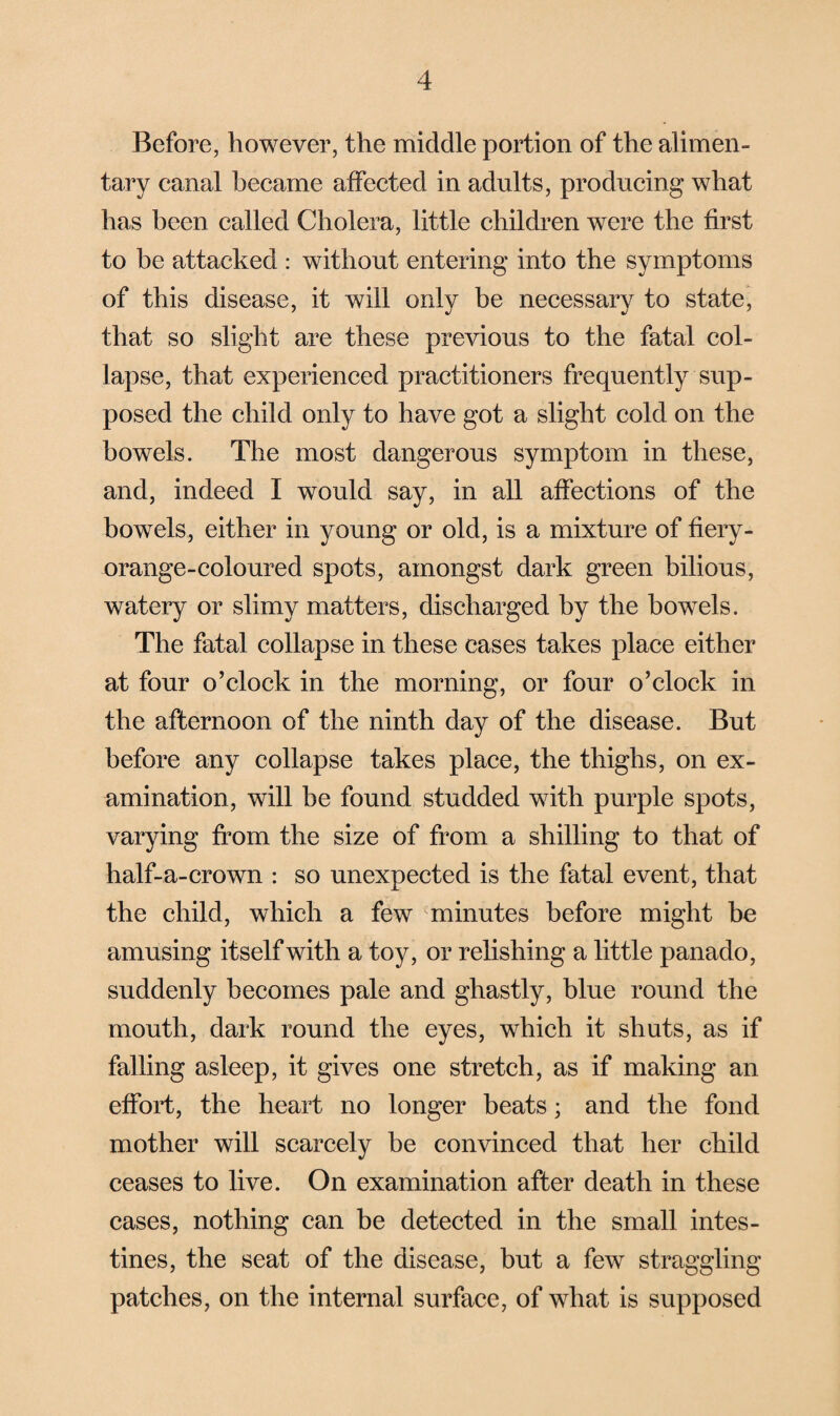 Before, however, the middle portion of the alimen¬ tary canal became affected in adults, producing what has been called Cholera, little children were the first to be attacked : without entering into the symptoms of this disease, it will only be necessary to state, that so slight are these previous to the fatal col¬ lapse, that experienced practitioners frequently sup¬ posed the child only to have got a slight cold on the bowels. The most dangerous symptom in these, and, indeed I would say, in all affections of the bowels, either in young or old, is a mixture of fiery- orange-coloured spots, amongst dark green bilious, watery or slimy matters, discharged by the bowels. The fatal collapse in these cases takes place either at four o’clock in the morning, or four o’clock in the afternoon of the ninth day of the disease. But before any collapse takes place, the thighs, on ex¬ amination, will be found studded with purple spots, varying from the size of from a shilling to that of half-a-crown : so unexpected is the fatal event, that the child, which a few minutes before might be amusing itself with a toy, or relishing a little panado, suddenly becomes pale and ghastly, blue round the mouth, dark round the eyes, which it shuts, as if falling asleep, it gives one stretch, as if making an effort, the heart no longer beats; and the fond mother will scarcely be convinced that her child ceases to live. On examination after death in these cases, nothing can be detected in the small intes¬ tines, the seat of the disease, but a few straggling patches, on the internal surface, of what is supposed