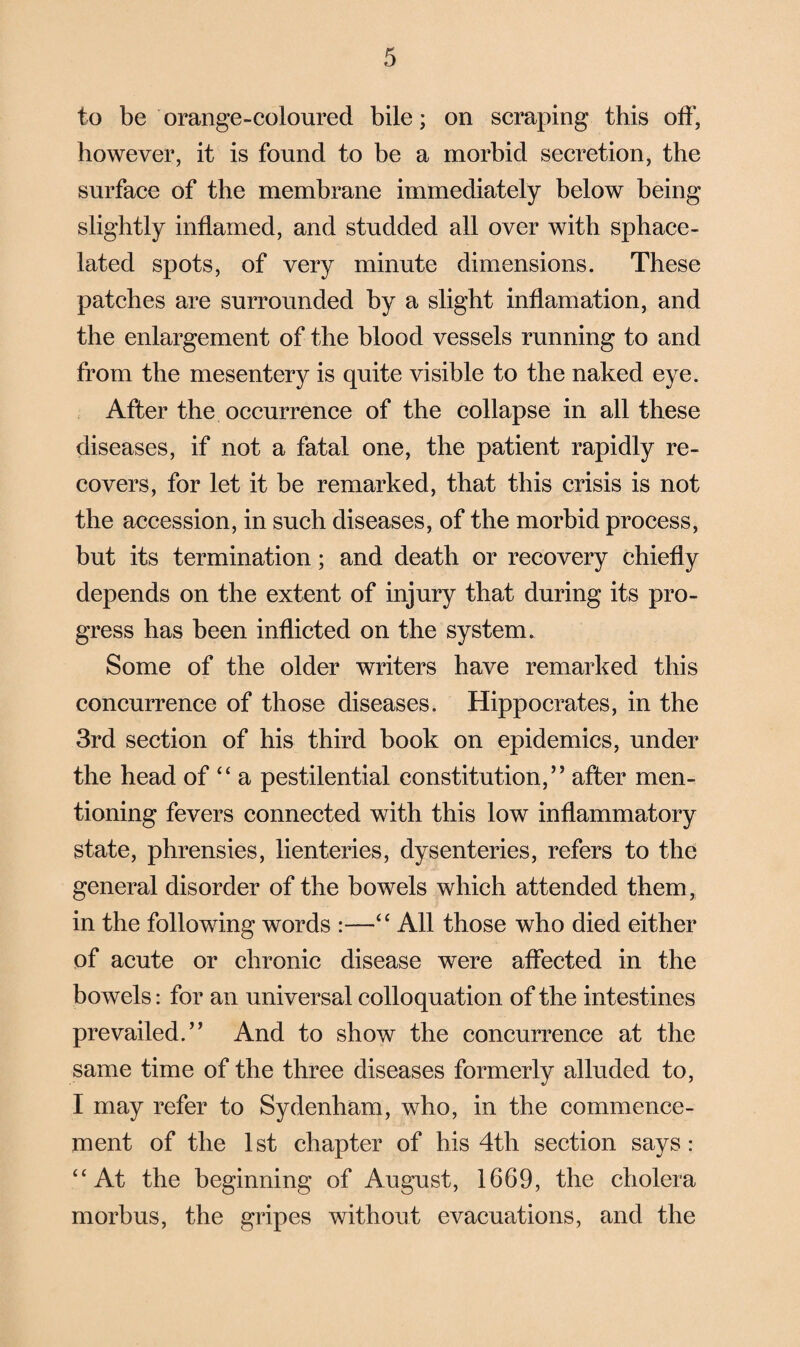 to be orange-coloured bile; on scraping this off, however, it is found to be a morbid secretion, the surface of the membrane immediately below being slightly inflamed, and studded all over with sphace¬ lated spots, of very minute dimensions. These patches are surrounded by a slight inflamation, and the enlargement of the blood vessels running to and from the mesentery is quite visible to the naked eye. After the occurrence of the collapse in all these diseases, if not a fatal one, the patient rapidly re¬ covers, for let it be remarked, that this crisis is not the accession, in such diseases, of the morbid process, but its termination; and death or recovery chiefly depends on the extent of injury that during its pro¬ gress has been inflicted on the system. Some of the older writers have remarked this concurrence of those diseases. Hippocrates, in the 3rd section of his third book on epidemics, under the head of “ a pestilential constitution,” after men¬ tioning fevers connected with this low inflammatory state, phrensies, lienteries, dysenteries, refers to the general disorder of the bowels which attended them, in the following words :—“ All those who died either of acute or chronic disease were affected in the bowels: for an universal colloquation of the intestines prevailed.” And to show the concurrence at the same time of the three diseases formerly alluded to, I may refer to Sydenham, who, in the commence¬ ment of the 1st chapter of his 4th section says: “At the beginning of August, 1669, the cholera morbus, the gripes without evacuations, and the