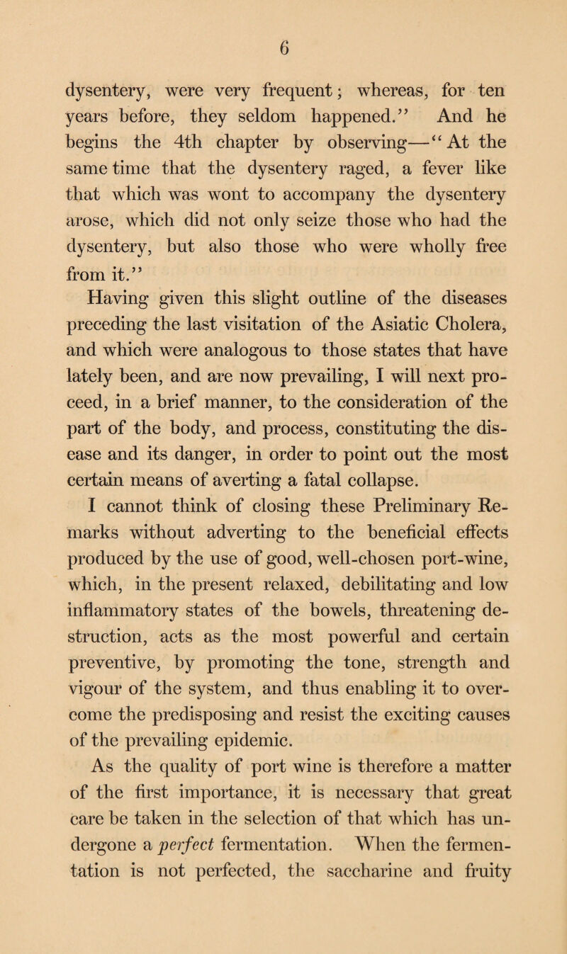 dysentery, were very frequent; whereas, for ten years before, they seldom happened.” And he begins the 4th chapter by observing—“At the same time that the dysentery raged, a fever like that which was wont to accompany the dysentery arose, which did not only seize those who had the dysentery, but also those who were wholly free from it.” Having given this slight outline of the diseases preceding the last visitation of the Asiatic Cholera, and which were analogous to those states that have lately been, and are now prevailing, I will next pro¬ ceed, in a brief manner, to the consideration of the part of the body, and process, constituting the dis¬ ease and its danger, in order to point out the most certain means of averting a fatal collapse. I cannot think of closing these Preliminary Re¬ marks without adverting to the beneficial effects produced by the use of good, well-chosen port-wine, which, in the present relaxed, debilitating and low inflammatory states of the bowels, threatening de¬ struction, acts as the most powerful and certain preventive, by promoting the tone, strength and vigour of the system, and thus enabling it to over¬ come the predisposing and resist the exciting causes of the prevailing epidemic. As the quality of port wine is therefore a matter of the first importance, it is necessary that great care be taken in the selection of that which has un¬ dergone a perfect fermentation. When the fermen¬ tation is not perfected, the saccharine and fruity