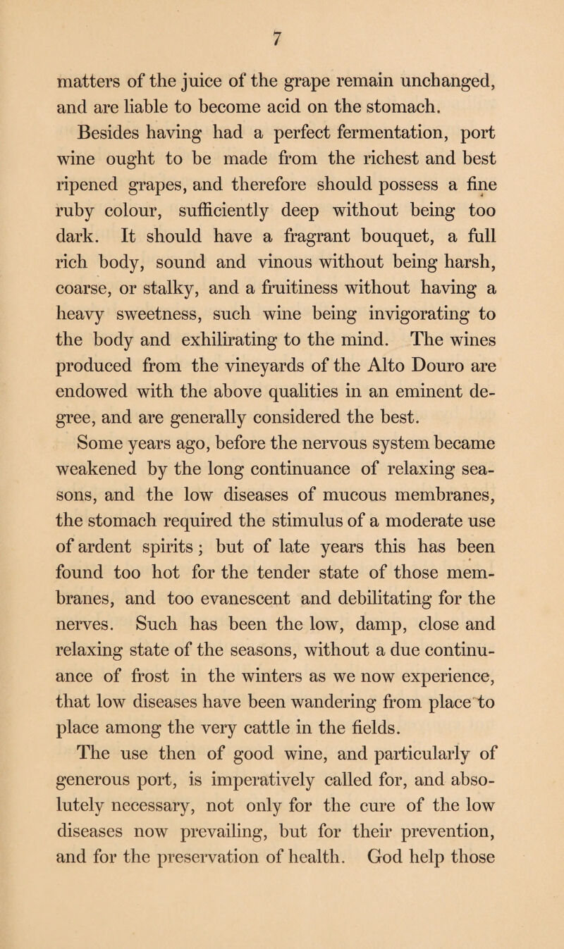 matters of the juice of the grape remain unchanged, and are liable to become acid on the stomach. Besides having had a perfect fermentation, port wine ought to be made from the richest and best ripened grapes, and therefore should possess a fine ruby colour, sufficiently deep without being too dark. It should have a fragrant bouquet, a full rich body, sound and vinous without being harsh, coarse, or stalky, and a fruitiness without having a heavy sweetness, such wine being invigorating to the body and exhilirating to the mind. The wines produced from the vineyards of the Alto Douro are endowed with the above qualities in an eminent de¬ gree, and are generally considered the best. Some years ago, before the nervous system became weakened by the long continuance of relaxing sea¬ sons, and the low diseases of mucous membranes, the stomach required the stimulus of a moderate use of ardent spirits; but of late years this has been found too hot for the tender state of those mem¬ branes, and too evanescent and debilitating for the nerves. Such has been the low, damp, close and relaxing state of the seasons, without a due continu¬ ance of frost in the winters as we now experience, that low diseases have been wandering from place to place among the very cattle in the fields. The use then of good wine, and particularly of generous port, is imperatively called for, and abso¬ lutely necessary, not only for the cure of the low diseases now prevailing, but for their prevention, and for the preservation of health. God help those