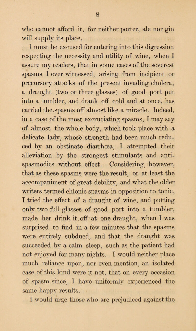 who cannot afford it, for neither porter, ale nor gin will supply its place. I must be excused for entering into this digression respecting the necessity and utility of wine, when I assure my readers, that in some cases of the severest spasms I ever witnessed, arising from incipient or precursory attacks of the present invading cholera, a draught (two or three glasses) of good port put into a tumbler, and drank off cold and at once, has carried the.spasms off almost like a miracle. Indeed, in a case of the most excruciating spasms, I may say of almost the whole body, which took place with a delicate lady, whose strength had been much redu¬ ced by an obstinate diarrhoea, I attempted their alleviation by the strongest stimulants and anti- spasmodics without effect. Considering, however, that as these spasms were the result, or at least the accompaniment of great debility, and what the older writers termed ehlonic spasms in opposition to tonic, I tried the effect of a draught of wine, and putting only two full glasses of good port into a tumbler, made her drink it off at one draught, when I was surprised to find in a few minutes that the spasms were entirely subdued, and that the draught was succeeded by a calm sleep, such as the patient had not enjoyed for many nights. I would neither place much reliance upon, nor even mention, an isolated case of this kind were it not, that on every occasion of spasm since, I have uniformly experienced the same happy results. I would urge those who are prejudiced against the