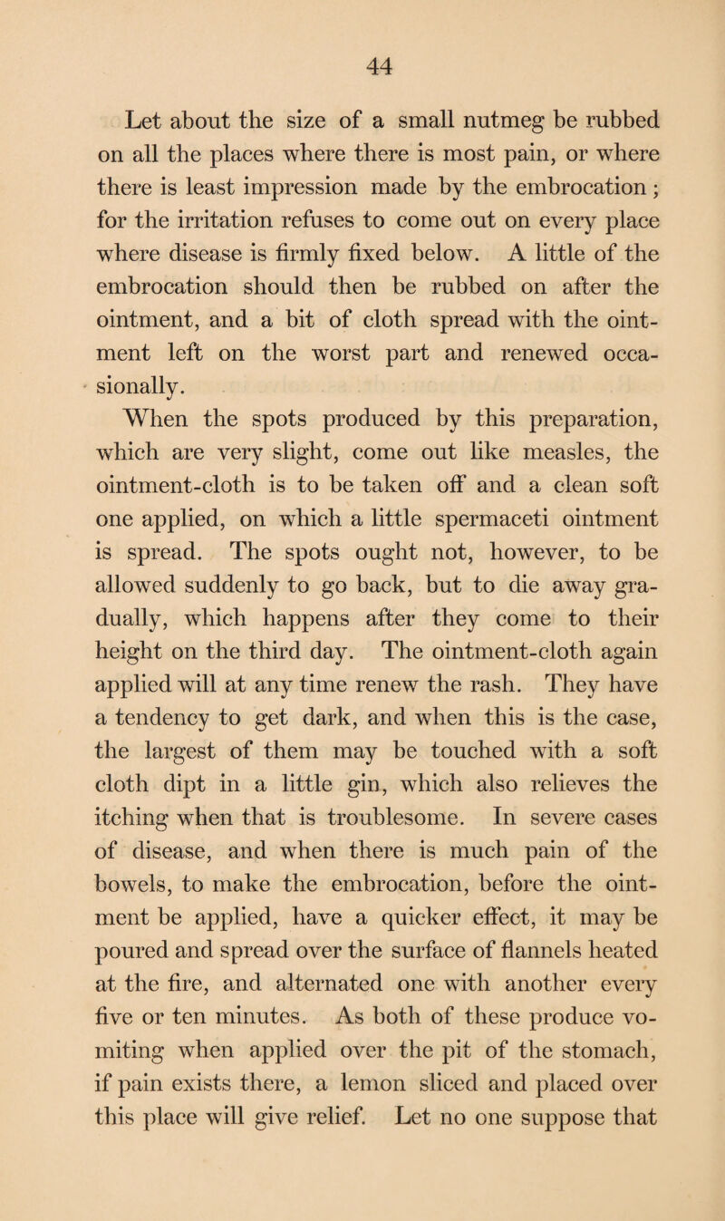 Let about the size of a small nutmeg be rubbed on all the places where there is most pain, or where there is least impression made by the embrocation; for the irritation refuses to come out on every place where disease is firmly fixed below. A little of the embrocation should then be rubbed on after the ointment, and a bit of cloth spread with the oint¬ ment left on the worst part and renewed occa¬ sionally. When the spots produced by this preparation, which are very slight, come out like measles, the ointment-cloth is to be taken off and a clean soft one applied, on which a little spermaceti ointment is spread. The spots ought not, however, to be allowed suddenly to go back, but to die away gra¬ dually, which happens after they come to their height on the third day. The ointment-cloth again applied will at any time renew the rash. They have a tendency to get dark, and when this is the case, the largest of them may be touched with a soft cloth dipt in a little gin, which also relieves the itching when that is troublesome. In severe cases of disease, and when there is much pain of the bowels, to make the embrocation, before the oint¬ ment be applied, have a quicker effect, it may be poured and spread over the surface of flannels heated at the fire, and alternated one with another every five or ten minutes. As both of these produce vo¬ miting when applied over the pit of the stomach, if pain exists there, a lemon sliced and placed over this place will give relief. Let no one suppose that