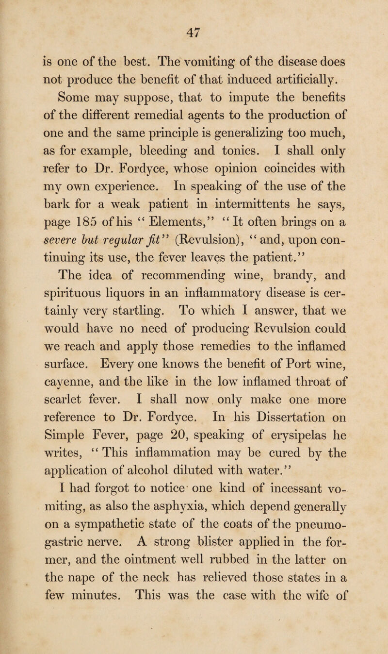 is one of the best. The vomiting of the disease does not produce the benefit of that induced artificially. Some may suppose, that to impute the benefits of the different remedial agents to the production of one and the same principle is generalizing too much, as for example, bleeding and tonics. I shall only refer to Dr. Fordyce, whose opinion coincides with my own experience. In speaking of the use of the bark for a weak patient in intermittents he says, page 185 of his “ Elements,” “ It often brings on a severe but regular fit” (Revulsion), “ and, upon con¬ tinuing its use, the fever leaves the patient.” The idea of recommending wine, brandy, and spirituous liquors in an inflammatory disease is cer¬ tainly very startling. To which I answer, that we would have no need of producing Revulsion could we reach and apply those remedies to the inflamed surface. Every one knows the benefit of Port wine, cayenne, and the like in the low inflamed throat of scarlet fever. I shall now only make one more reference to Dr. Fordyce. In his Dissertation on Simple Fever, page 20, speaking of erysipelas he writes, “ This inflammation may be cured by the application of alcohol diluted with water.” I had forgot to notice” one kind of incessant vo¬ miting, as also the asphyxia, which depend generally on a sympathetic state of the coats of the pneumo- gastric nerve. A strong blister applied in the for¬ mer, and the ointment well rubbed in the latter on the nape of the neck has relieved those states in a few minutes. This was the case with the wife of