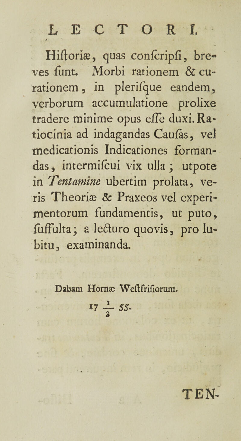 LECTORI. ■r 4 Hiftoriae, quas conlcripli, bre¬ ves funt. Morbi rationem & cu¬ rationem, in plerifque eandem, verborum accumulatione prolixe tradere minime opus elle duxi. Ra¬ tiocinia ad indagandas Caulas, vel medicationis Indicationes forman¬ das , intermilcui vix ulla; utpote in Tentamine ubertim prolata, ve¬ ris Theoriae 8c Praxeos vel experi¬ mentorum fundamentis, ut puto, fuffulta; a lefturo quovis, prohi¬ bitu, examinanda. Dabam Hornae Weftfrifiorum. 17 — 55- a t TEN-