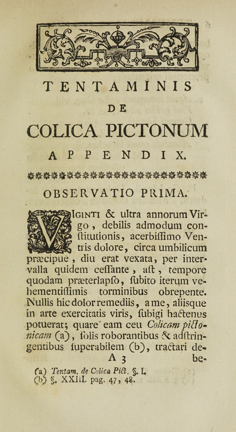 TENTAMINIS D E COLICA PICTONUM APPENDIX. OBSERVATIO PRIMA. iIginti & ultra annorum Vir¬ go , debilis admodum con- ftitutionis, acerbiffimo Ven¬ tris dolore, circa umbilicum praecipue , diu erat vexata, per inter¬ valla quidem ceflante , ait, tempore quodam praeterlapfo, fubito iterum ve- hementiflimis torminibus obrepente. INullis hic dolor remediis, a me, aliisque in arte exercitatis viris, fubigi haftenus potuerat; quare eam ceu Colicam pilio- nicam (a), (olis roborantibus & adftrin- gentibus iuperabilem (b), tractari de- A 3 be* fa) Tentam, de Colica PiGl. §. I. 00 §. XXIil. pag. 47, 48. /