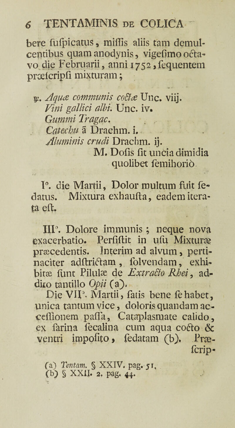 bere fufpicatus, miffis aliis tara demul¬ centibus quam anodynis, vigefimo octa¬ vo die Februarii, anni 1752,fequentem prcelcripfi mixturam; $z. Aqv<z communis co&ce Unc. viij. Vini gallici albi. Unc. iv. Gummi Tragac. Catechu a Drachm. i. Aluminis crudi Drachm. ij. M. Dofis fit uncia dimidia quolibet femihorio 1°. die Martii, Dolor multum fuit fe- datus. Mixtura exhaufta, eadem itera¬ ta elt. III’. Dolore immunis; neque nova exacerbatio. Perfiftit in ufu Mixturae praecedentis. Interim ad alvum, perti¬ naciter adftriftam, folvendam, exhi¬ bitae fune Pilulae de Extracto Rhei, ad- diio tantillo Opii (a). Die VU3. Martii, fatis bene fehabet, unica tantum vice, doloris quandam ac - ceffionem pafla. Cataplasmate calido, ex farina fecalina cum aqua codto & ventri impolito > fedatam (b). Pree- ferip- fa) Tentam, § XXIV. pag. 51, (b) § XXII* 2, pag. 44.