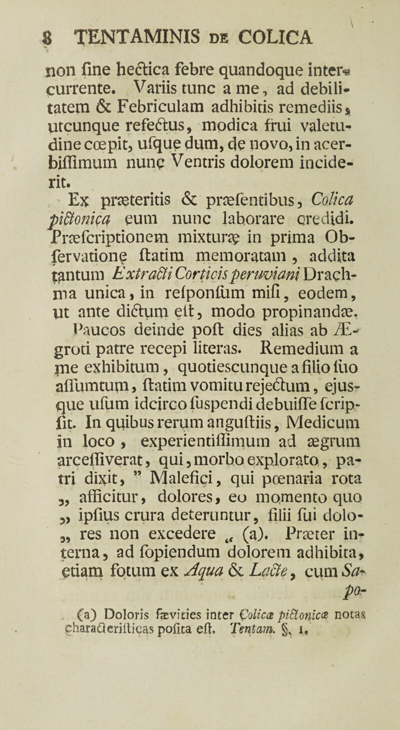 v ' non fine hectica febre quandoque inter« currente. Variis tunc a me, ad debili¬ tatem & Febriculam adhibitis remediis * utcunque refedtus, modica frui valetu¬ dine coepit, ufque dum, de novo, in acer- biflimum nunc Ventris dolorem incide- rit. Ex praeteritis & prcefentibus, Colica piltonica eum nunc laborare credidi. Praefcriptionem mixturae in prima Ob- fervatione ftatim memoratam , addita tantum ExtraSti Corticisperuviani Drach¬ ma unica, in refponfum mifi, eodem, ut ante di&um elt, modo propinandae. Paucos deinde poli: dies alias ab ZE- groti patre recepi literas. Remedium a me exhibitum, quoti escunque a filio lito aflumtum » ftatim vomitu rejectum, ejus- que ufum idcirco fuspendidebuiflefcrip- fit. In quibus rerum anguftiis, Medicum in loco , experientiffimum ad aegrum arceffiverat, qui, morbo explorato, pa¬ tri dixit, ” Malefici, qui poenaria rota „ afficitur, dolores, eo momento quo „ ipfius crura deteruntur, filii fui dolo- „ res non excedere (a). Praeter in¬ terna, ad fopiendum dolorem adhibita, etiam fotum ex Aqua & Lacte, cum Sa¬ po- . (a) Doloris fa2vities inter (polica piSlonica notas characteriiticas pofita efh Tentam. §, i.