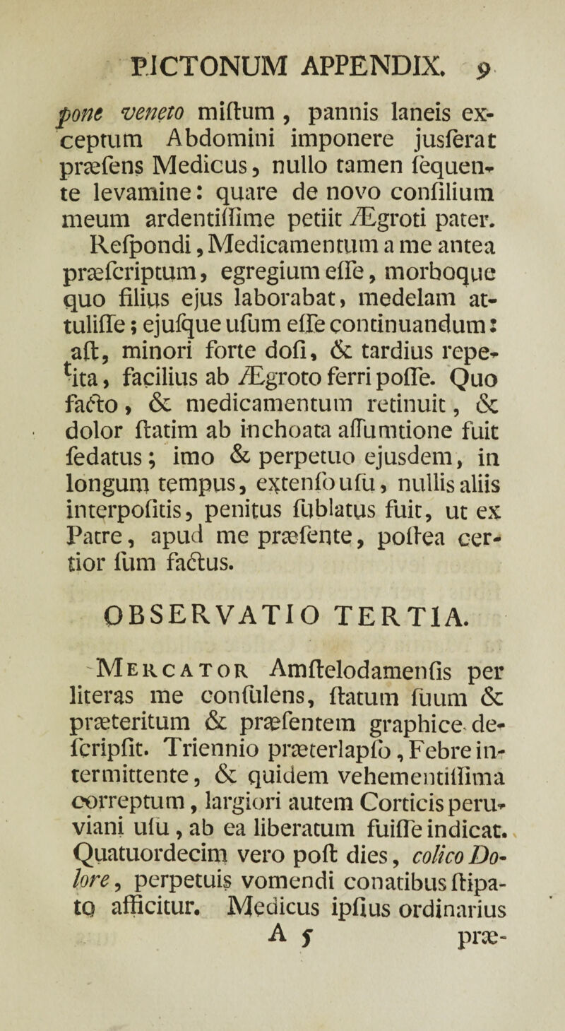 pone veneto midum, pannis laneis ex¬ ceptum Abdomini imponere jusierat praefens Medicus , nullo tamen lequen- te levamine: quare de novo confilium meum ardentilfime petiit /Egroti pater. Refpondi, Medicamentum a me antea praefcriptum, egregium ede, morboque quo filius ejus laborabat, medelam at- tulifle; ejufque ufum elfe continuandum: ad, minori forte dofi, & tardius repe- tita, facilius ab /Egroto ferri poffe. Quo fafto, & medicamentum retinuit, & dolor datim ab inchoata aflumtione fuit fedatus; imo & perpetuo ejusdem, in longum tempus, extenfoufu, nullis aliis interpofitis, penitus fublatus fuit, ut ex Patre, apud me praefente, pofiea cer¬ tior fum factus. OBSERVATIO TERTIA. Mercator Amdelodamenfis per literas me confulens, datum fuum & praeteritum & praefentera graphice de- fcripfit. Triennio prteterlaplb, Febre in¬ termittente , & quidem vehementillima correptum, largiori autem Corticis peru- viani ulu, ab ea liberatum fuiffe indicat., Quatuordecim vero pod dies, colico Do¬ lore, perpetuis vomendi conatibus dipa- to afficitur. Medicus ipfius ordinarius A f prae-