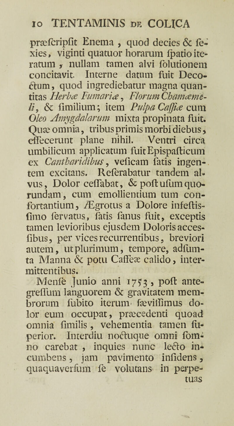 prasfcripfit Enema , quod decies & fe- xies, viginti quatuor horarum Ipatio ite¬ ratum , nullam tamen alvi folutionem concitavit. Interne datum fuit Deco- ftum, quod ingrediebatur magna quan¬ titas Herba Fumaria, Florum Chamaeme¬ li, & fimilium; item Pulpa Caffia cum Oleo Amygdalarum mixta propinata fuit. Quo omnia, tribus primis morbi diebus, effecerunt plane nihil. Ventri circa umbilicum applicatum fuitEpispafticum ex Cantharidibus, velicam fatis ingen¬ tem excitans. Rcferabatur tandem al¬ vus , Dolor ceffabat, & poft ufum quo- rundam, cum emollientium tum con¬ fortantium , /Egrotus a Dolore infeftis- fimo fervatus, fatis fanus fuit, exceptis tamen levioribus ejusdem Doloris acces- fibus, per vices recurrentibus, breviori autem, ut plurimum, tempore, adfum- ta Manna & potu Caffeo calido, inter¬ mittentibus. Menle Junio anni 17? 3 , poft ante- greffum languorem & gravitatem mem¬ brorum liibito iterum - fo villi mus do¬ lor eum occupat, procedenti quoad omnia fimilis, vehementia tamen fu- perior. Interdiu noftuque omni lom- no carebat , inquies nunc leclo in* cumbens , jam pavimento infidens, quaquaverfum ie volutans in perpe¬ tuas