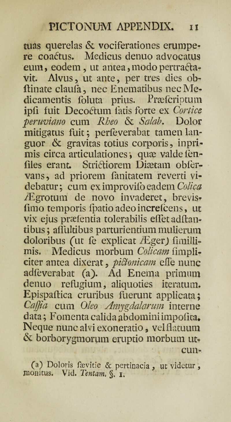 tuas querelas & vociferationes erumpe¬ re coaftus. Medicus denuo advocatus eum, eodem, ut antea, modo pertracta¬ vit. Alvus, ut ante, per tres dies ob- ftinate claufa, nec Enematibus nec Me¬ dicamentis foluta prius. Pnefcriptum ipfi fuit Decoctum fatis forte ex Cortice peruviano cum Rheo & Salab. Dolor mitigatus fuit; perfeverabat tamen lan¬ guor & gravitas totius corporis, inpri- mis circa articulationes-, quae valdefen- files erant. Strictiorem Diaetam obfer- vans, ad priorem fimitatem reverti vi¬ debatur; cum ex improviib eadem Colica /Egrotum de novo invaderet, brevis» fimo temporis fpatio adeo increfcens, ut vix ejus praei entia tolerabilis effet aditan¬ tibus ; affultibus parturientium mulierum doloribus (ut fe explicat /EgerJ fimilli- mis. Medicus morbum Colicam fimpli- citer antea dixerat, pictonicam efie nunc adfeverabat (a). Ad Enema primum denuo refugium, aliquoties iteratum. Epispaflica cruribus fuerunt applicata; Caffia cum Oleo Amygdalarum interne data; Fomenta calida abdomini impofica. Neque nunc alvi exoneratio, velflatuum & borborygmorum eruptio morbum ut» cun- 00 Doloris favitie & pertinacia , ut videtur, monitus. Vid. Tentam, §. i.