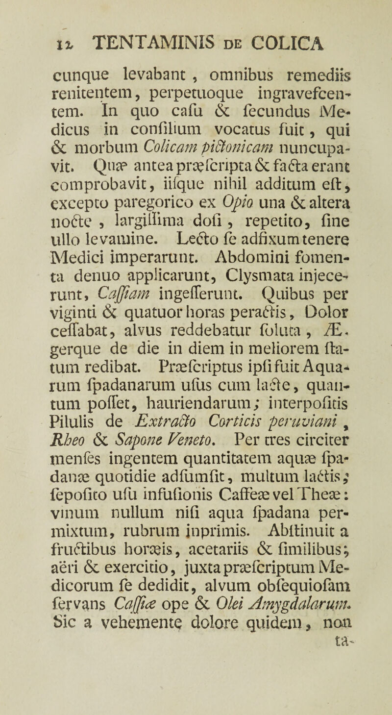 cunque levabant , omnibus remediis renitentem, perpetuoque ingravefcen- tem. In quo cafu & fecundus Me¬ dicus in confilium vocatus fuit, qui & morbum Colicam piStonicam nuncupa¬ vit. Qua? antea prcelcripta & fafta erant comprobavit, iiique nihil additum eft, excepto paregorico ex Opio una & altera nocte , largillima doli, repetito, fine ullo levamine. Lecto fe adfixum tenere Medici imperarunt. Abdomini fomen¬ ta denuo applicarunt, Clysmata injece¬ runt, Cajjiam ingelferunt. Quibus per viginti & quatuor horas peraftis, Dolor ceffabat, alvus reddebatur Idluta, /E- gerque de die in diem in meliorem fla¬ tum redibat. Prcefcriptus ipli fuit Aqua¬ rum fpadanarum ulus cum lacte, quan¬ tum pollet, hauriendarum; interpolitis Pilulis de Extracto Corticis peruviani, Rheo & Sapone Veneto. Per tres circiter menfes ingentem quantitatem aqute fpa- danae quotidie adfumfit, multum ladis; fepofito ufu infufionis Caffeae vel Theae: vinum nullum nili aqua fpadana per¬ mixtum, rubrum inprimis. Abflinuit a fructibus horaeis, acetariis & fimilibus; aeri & exercitio, juxtapnefcriptumMe¬ dicorum le dedidit, alvum obfequiofam fervans Cajpce ope & Olei Amygdalarum. Sic a vehemente dolore quidem, non