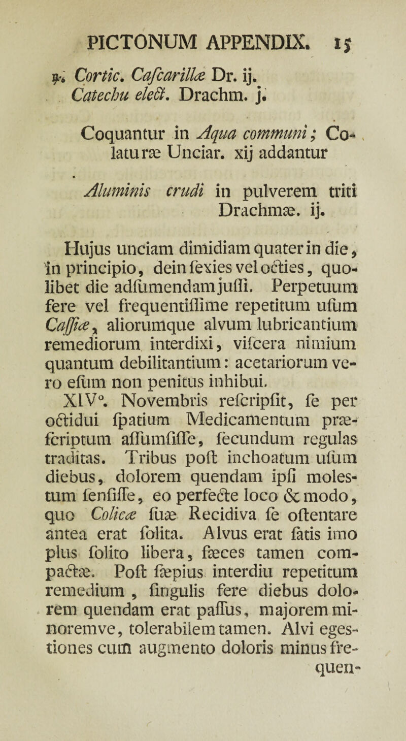 9-. Cortic. Cafcarille Dr. ij. Catechu elcct. Drachra. j. Coquantur in Aqua communi; Co¬ latu r£c Unciar. xij addantur • Aluminis crudi in pulverem triti Drachmae, ij. Hujus unciam dimidiam quater in die. In principio, dein fexies vel octies, quo¬ libet die adfiimendamjulli. Perpetuum fere vel frequentiflime repetitum ulum CaJJue, aliorumque alvum lubricantium remediorum interdixi, vifcera nimium quantum debilitantium: acetariorum ve¬ ro elum non penitus inhibui. X1V°. Novembris refcripfit, fe per oftidui Ipatium Medicamentum prte- fcriptum afTumfiffe, fecundum regulas traditas. Tribus poft inchoatum ufum diebus, dolorem quendam ipfi moles¬ tum fenfiffe, eo perfecte loco & modo, quo Colica fuae Recidiva fe oftentare antea erat folita. Alvus erat fatis imo plus folito libera, faeces tamen com- paftae. Poft fepius interdiu repetitum remedium , lingulis fere diebus dolo¬ rem quendam erat paflus, majorem mi- noremve, tolerabilem tamen. Alvi eges¬ tiones cutn augmento doloris minus fre- quen-
