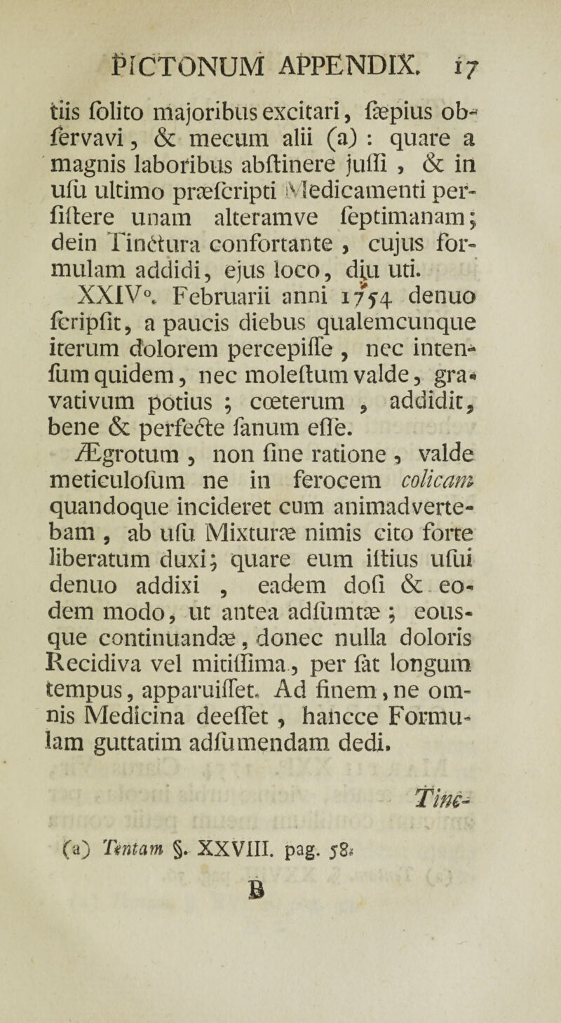 tiis folito majoribus excitari, fiepius ob- fervavi, & mecum alii (a) : quare a magnis laboribus abftinere jufli , & in ufu ultimo praefcripti Medicamenti per- filtere unam alteramve feptimanam; dein Tinctura confortante , cujus for¬ mulam addidi, ejus loco, djiu uti. XXIV0. Februarii anni 1754 denuo ftripfit, a paucis diebus qualemcunque iterum dolorem percepiffe , nec inten- fumquidem, nec molertum valde, gra- vativum potius ; cceterum , addidit, bene & perfecte fanum efle. /Egrotum , non fine ratione , valde meticulolum ne in ferocem colicam quandoque incideret cum animadverte¬ bam , ab ufu Mixturas nimis cito forte liberatum duxi; quare eum iltius ufui denuo addixi , eadem dofi & eo¬ dem modo, ut antea adfiimtas ; eous- que continuandas, donec nulla doloris Recidiva vel mitilfima, per fat longum tempus, apparuiffet. Ad finem, ne om¬ nis Medicina deeffet, hancce Formu¬ lam guttatim adfu mendam dedi. Tine- 00 Tantam §. XXVIII. pag. y8< B