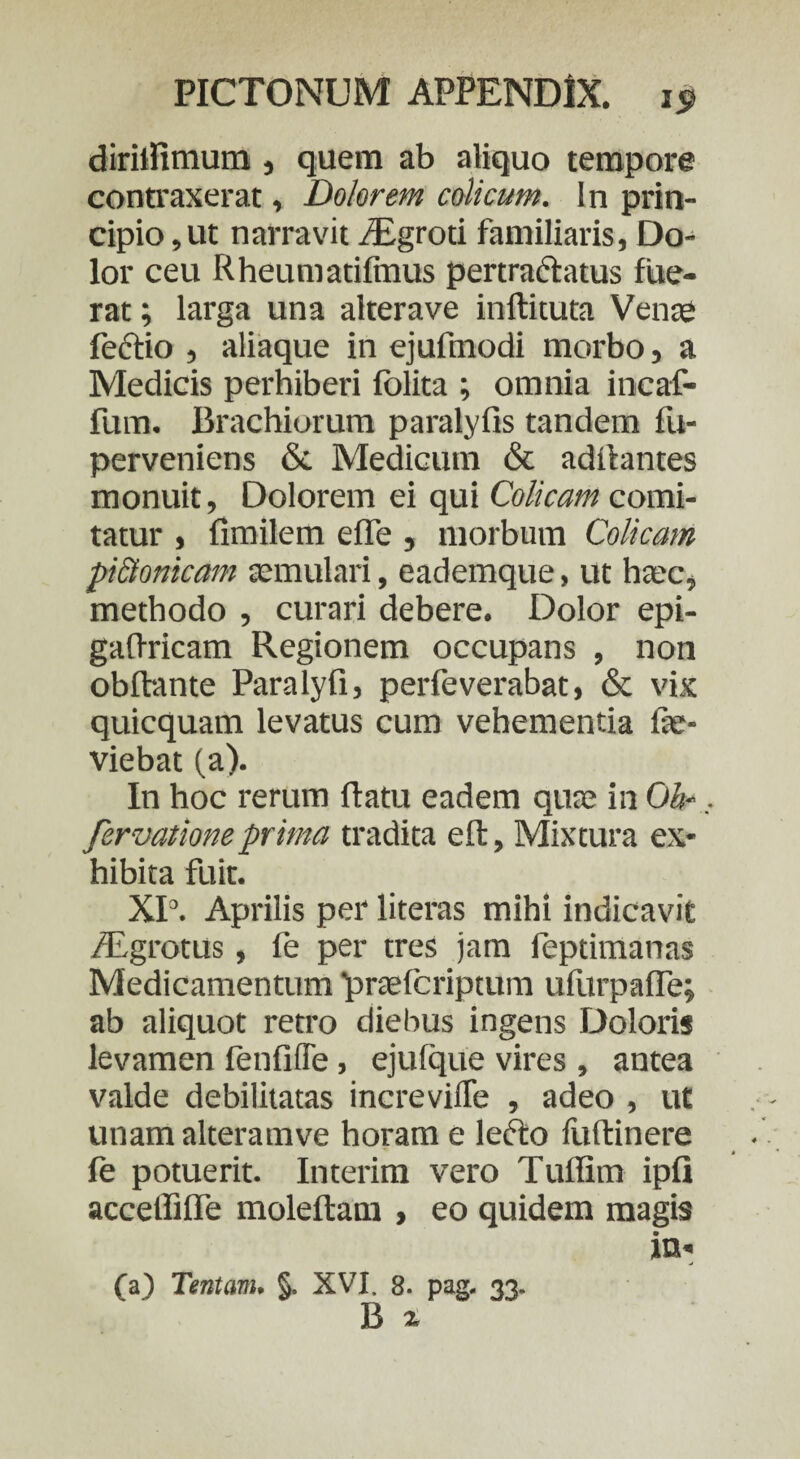 dirilfimum, quem ab aliquo tempore contraxerat, Dolorem colicum. In prin¬ cipio, ut narravit /Egroti familiaris, Do¬ lor ceu Rheumatifinus pertractatus fue¬ rat ; larga una alterave inftituta Venae fectio , aliaque in ejufmodi morbo, a Medicis perhiberi fblita ; omnia incaf- fum. Brachiorum paralyfis tandem fu- perveniens & Medicum & aditantes monuit, Dolorem ei qui Colicam comi¬ tatur , fimilem effe , morbum Colicam pi&onicam aemulari, eademque, ut haec, methodo , curari debere. Dolor epi- gaflricam Regionem occupans , non obftante Paralyfi, perfeverabat, & vix quicquam levatus cum vehementia fae- viebat (a). In hoc rerum ftatu eadem quae in Oh-. fervationeprima tradita eft, Mixtura ex¬ hibita fuit. XI3. Aprilis per literas mihi indicavit /Egrotus, fe per tres jam feptimanas Medicamentum praefcriptum ufurpafTe; ab aliquot retro diebus ingens Doloris levamen fenfiffe, ejulque vires , antea valde debilitatas increvifle , adeo , ut unam alteramve horam e lefto fuftinere fe potuerit. Interim vero Tuffim ipfi acceffilTe moleftam , eo quidem magis in- (a) Tentam. §. XVI. 8. pag. 33. B a