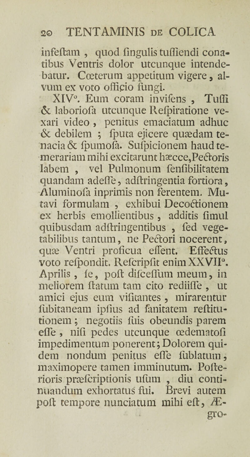 infertam , quod fingulis tuffiendi cona¬ tibus Ventris dolor utcunque intende¬ batur. Cceterum appetitum vigere, al¬ vum ex voto officio fungi. XIVJ. Eum coram invifens , Tuffi & laboriofa utcunque Ilefpiratione ve¬ xari video , penitus emaciatum adhuc & debilem ; fputa ejicere quaedam te¬ nacia & fpumofa. Sufpicionem haud te¬ merariam mihi excitarunt haecce,Pe<5toris labem , vel Pulmonum fenfibilitatem quandam adefle, adftringentia fortiora, Aluminofa inprimis non ferentem. Mu¬ tavi formulam , exhibui Decoftionem ex herbis emollientibus , additis fimul quibusdam adftringentibus , fed vege¬ tabilibus tantum, ne Pectori nocerent, quae Ventri proficua effent. Effectus voto refpondit. Refcripfit enimXXVIP. Aprilis, fe, poft difceffum meum, in meliorem ftatum tam cito rediiffe , ut amici ejus eum vifitantes , mirarentur fubitaneam iplius ad fanitatem reftitu- tionem ; negotiis fuis obeundis parem efie , nifi pedes utcunque cedematofi impedimentum ponerent;Dolorem qui¬ dem nondum penitus efie fublatum, maximopere tamen imminutum. Pofte- rioris praefcriptionis ufum , diu conti¬ nuandum exhortatus fui. Brevi autem poft tempore nunciatum mihi eft, f£- gro-