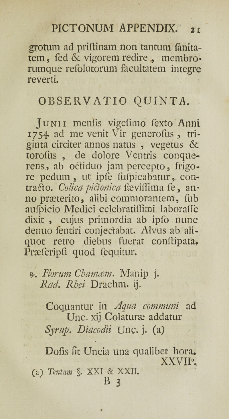 grotum ad priftinam non tantum (anita- tem, fed & vigorem redire , membro¬ rumque relolutorum facultatem integre reverti. OBSERVATIO QUINTA. Junii menfis vigefimo fexto Anni 1754. ad me venit Vir generofus, tri¬ ginta circiter annos natus , vegetus & torofus , de dolore Ventris conque- rens, ab octiduo jam percepto, frigo¬ re pedum, ut ipfe fiifpicabatur, con¬ tradi 0. Colica pictmica fieviifima fe, an¬ no praeterito, alibi commorantem, fub aufpicio Medici celebratillimi laboralfe dixit , cujus primordia ab ipfo nunc denuo fentiri conjectabat. Alvus ab ali¬ quot retro diebus fuerat conftipata. Pr&Tcripfi quod fequitur. ?-•. Florum Chamam. Manip j. Racl. Rhei Drachm. ij. Coquantur in Aqua communi ad Une. xij Colatura; addatur Syrup. Diacodii Une. j. (a) Dofis fit Uncia una qualibet hora. XXVIP. (a) Tentam §. XXI & XXII. P> 3