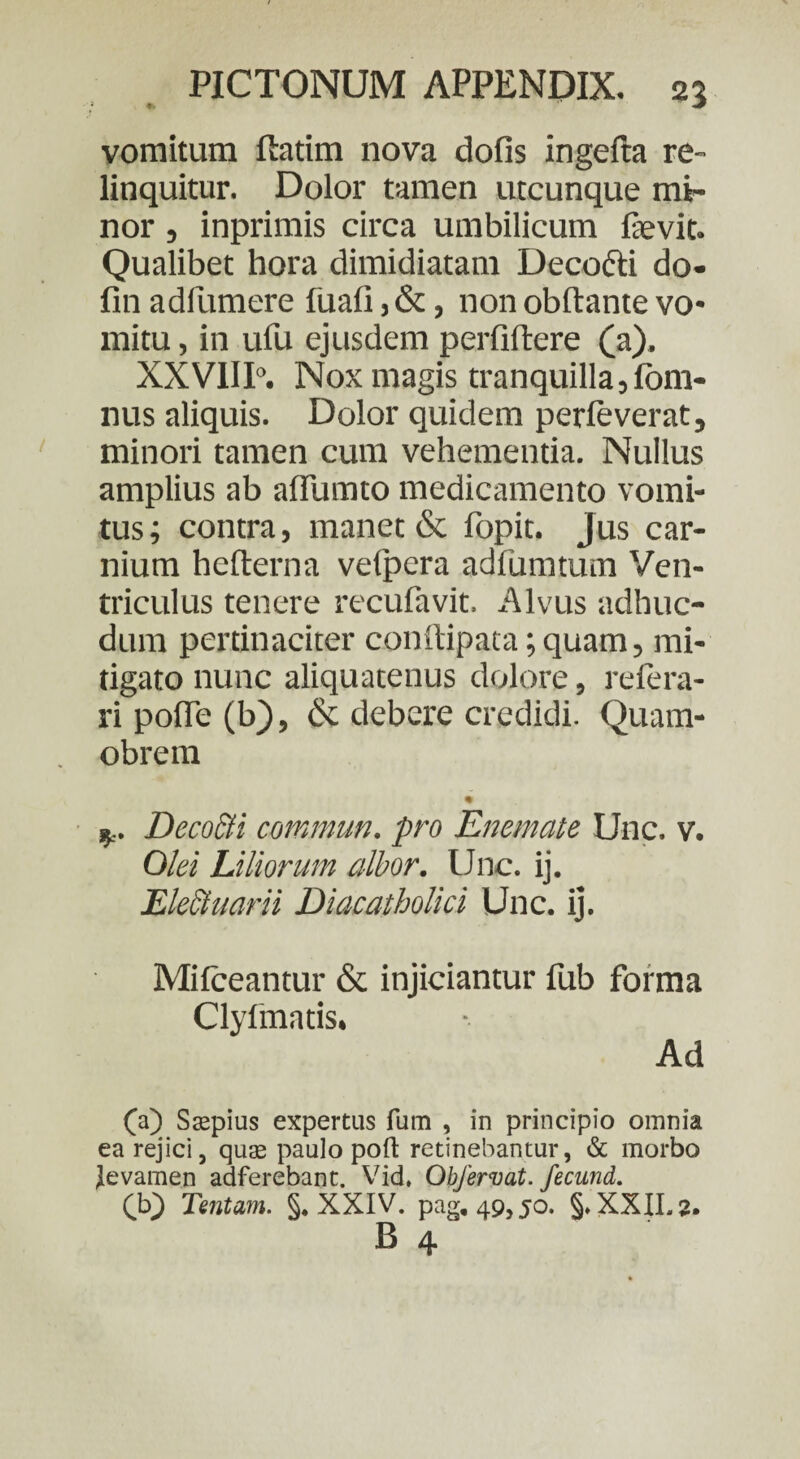 vomitum ftatim nova dofis ingefta re¬ linquitur. Dolor tamen utcunque mi¬ nor , inprimis circa umbilicum fevit. Qualibet hora dimidiatam Deco&i do- fin adfumere fuafi, &, non obftante vo* mitu, in ufu ejusdem perliftere (a). XXVIII0. Nox magis tranquilla,Ibm- nus aliquis. Dolor quidem perleverat, minori tamen cum vehementia. Nullus amplius ab afiumto medicamento vomi¬ tus ; contra, manet & lopit. jus car¬ nium hefterna vefpera adfumtum Ven¬ triculus tenere recufavit. Alvus adhuc- dum pertinaciter conftipata; quam, mi¬ tigato nunc aliquatenus dolore, relera- ri polle (b), & debere credidi. Quam- obrem • Deco&i commun. pro Enemate Une. v. Olei Liliorum albor. Unc. ij. Ekctuarii Diacatholici Unc. ij. Mifceantur & injiciantur fub forma Clyfmatis* (a) Saspius expertus fum , in principio omnia ea rejici, qua2 paulo poft retinebantur, & morbo levamen adferebant. Vid. Obfervat. fecund. £b} Tentam. §, XXIV. pag, 49,50. §.XXII.2. B 4