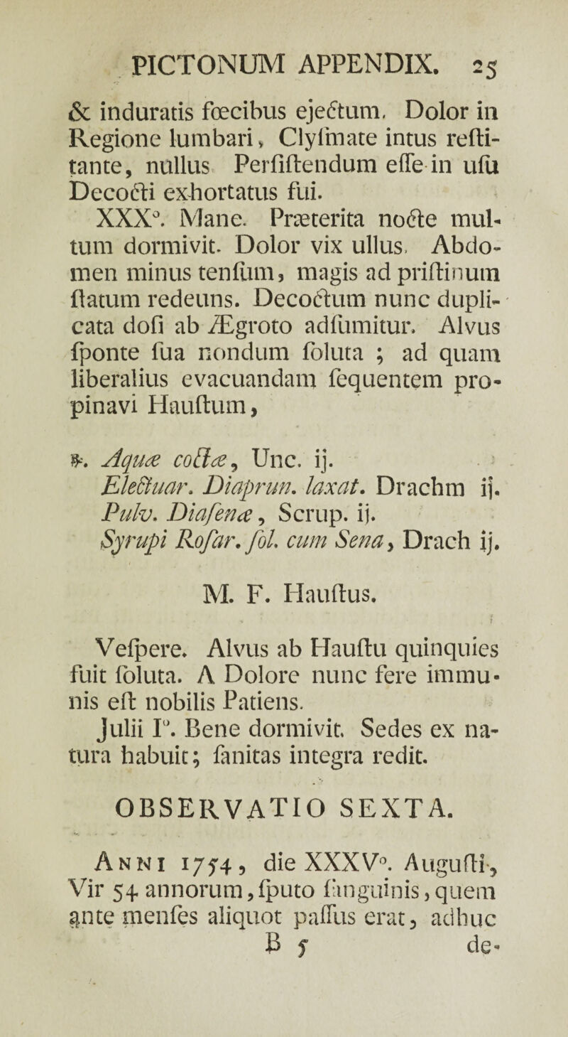 & induratis fcecibus ejeftum. Dolor in Regione lumbari, Clylinate intus refti- tante, nullus Perfiftendum effe in ufu Decocti exhortatus fui. XXXJ. Mane. Praeterita nofte mul¬ tum dormivit. Dolor vix ullus, Abdo¬ men minus tenfitm, magis ad priftinum flatum redeuns. Decodtum nunc dupli¬ cata dofi ab /Egroto adfumitur. Alvus fponte fua nondum foluta ; ad quam liberalius evacuandam fequentem pro¬ pinavi Hauflum, Aqua coffa, Unc. ij. Eleciuar. Diaprun. laxat. Drachm ij. Pulv. Dia fena, Scrup. ij. Syrupi Rofar.fol. cum Senay Drach ij. M. F. Hauftus. ■* , f . Velpere. Alvus ab Hauflu quinquies fuit loluta. A Dolore nunc fere immu¬ nis eft nobilis Patiens. Julii I. Bene dormivit. Sedes ex na¬ tura habuit; fanitas integra redit. OBSERVATIO SEXTA. Anni 1754, die XXXV0. Augufli, Vir 54. annorum,fputo (anguinis,quem ante menfes aliquot paflus erat, adhuc B f de-